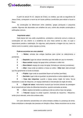 44
www.soeducador.com.br
Ensino religioso
A partir do século III d.C. (depois de Cristo), os cristãos, que são os seguidores de
Jesus Cristo, começaram a reunir-se em locais públicos construídos para adorar e louvar a
Deus.
As construções se diferenciam entre catedrais, igrejas paroquiais e pequenas
capelas. Algumas são decoradas com entalhes de ouro, outras são simples construções e
edificações comuns.
Importante saber:
Cada época tem seu estilo arquitetônico, entretanto o elemento comum a todas as
construções em seu interior é a existência de uma mesa central ou altar, no qual o
responsável preside a celebração. Em algumas, está presente a imagem da cruz, tanto no
interior como no exterior, sobre cúpulas ou torres.
Pode-se encontrar em uma catedral:
1 – Nártex: entrada das antigas basílicas para conter os catecúmenos e
penitentes.
2 – Depósito: lugar de colocar utensílios que não estão em uso no momento.
3 – Nave central: espaço da igreja entre a entrada e o altar-mor.
4 – Nave lateral: espaço do corpo da igreja, formada por colunas (corredores).
5 – Altar: mesa onde se celebra a missa ou cultos. / Altar mor: altar principal
que fica geralmente no fundo do templo.
6 – Púlpito: lugar onde os sacerdotes fazem as homilias (sermões).
7 – Sacristia: lugar onde se guardam os paramentos e outros objetos do culto.
8 – Casa das máquinas: quando a Igreja possui órgão de tubos, faz-se
necessário a casa de máquinas, um espaço destinado à manutenção do órgão de tubos.
9 – Órgão de tubos: instrumento musical que funciona através da passagem
de ar comprimido por tubos de diferentes tamanhos, quando acionadas as teclas.
10 – Coro: espécie de balcão ou palanque onde se canta e toca nas igrejas.
11 – Tribunal: espaço no andar superior, chamado de mezanino. / Mezanino:
andar pouco elevado, entre dois andares altos.
Um outro elemento característico em vários templos cristãos é a presença de torres.
Estas simbolizam a elevação das pessoas em direção a Deus. Nelas encontram-se os sinos
 