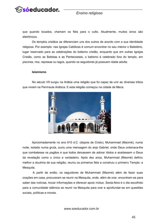 45
www.soeducador.com.br
Ensino religioso
que quando tocados, chamam os fiéis para o culto. Atualmente, muitos sinos são
eletrônicos.
Os templos cristãos se diferenciam uns dos outros de acordo com a sua identidade
religiosa. Por exemplo: nas Igrejas Católicas é comum encontrar no seu interior o Batistério,
lugar reservado para as celebrações do batismo cristão, enquanto que em outras Igrejas
Cristãs, como as Batistas e as Pentecostais, o batismo é celebrado fora do templo, em
piscinas, rios, represas ou lagos, quando os seguidores já possuem idade adulta.
Islamismo
No século VII surgiu na Arábia uma religião que foi capaz de unir as diversas tribos
que viviam na Península Arábica. E esta religião começou na cidade de Meca.
Aproximadamente no ano 610 d.C. (depois de Cristo), Muhammad (Maomé), numa
noite, isolado numa gruta, ouviu uma mensagem do anjo Gabriel, onde Deus ordenava-lhe
que combatesse os pagãos e que todos deixassem de adorar ídolos e aceitassem o Deus
da revelação como o único e verdadeiro. Após dez anos, Muhammad (Maomé) definiu
melhor a doutrina de sua religião, reuniu os primeiros fiéis e construiu o primeiro Templo: a
Mesquita.
A partir de então, os seguidores de Muhammad (Maomé) além de fazer suas
orações em casa, procuraram se reunir na Mesquita, onde, além de orar, encontram-se para
saber das notícias, trocar informações e oferecer apoio mútuo. Sexta-feira é o dia escolhido
para a comunidade islâmica se reunir na Mesquita para orar e aprofundar-se em questões
sociais, políticas e morais.
 