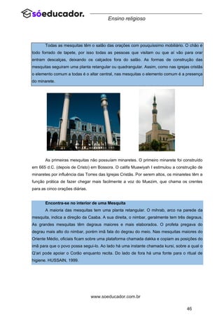 46
www.soeducador.com.br
Ensino religioso
Todas as mesquitas têm o salão das orações com pouquíssimo mobiliário. O chão é
todo forrado de tapete, por isso todas as pessoas que visitam ou que aí vão para orar
entram descalças, deixando os calçados fora do salão. As formas de construção das
mesquitas seguiram uma planta retangular ou quadrangular. Assim, como nas igrejas cristãs
o elemento comum a todas é o altar central, nas mesquitas o elemento comum é a presença
do minarete.
As primeiras mesquitas não possuíam minaretes. O primeiro minarete foi construído
em 665 d.C. (depois de Cristo) em Bossora. O califa Muawiyah I estimulou a construção de
minaretes por influência das Torres das Igrejas Cristãs. Por serem altos, os minaretes têm a
função prática de fazer chegar mais facilmente a voz do Muezim, que chama os crentes
para as cinco orações diárias.
Encontra-se no interior de uma Mesquita
A maioria das mesquitas tem uma planta retangular. O mihrab, arco na parede da
mesquita, indica a direção da Caaba. A sua direita, o nimbar, geralmente tem três degraus.
As grandes mesquitas têm degraus maiores e mais elaborados. O profeta pregava do
degrau mais alto do nimbar, porém imã fala do degrau do meio. Nas mesquitas maiores do
Oriente Médio, oficiais ficam sobre uma plataforma chamada dakka e copiam as posições do
imã para que o povo possa segui-lo. Ao lado há uma instante chamada kursi, sobre a qual o
Q’ari pode apoiar o Corão enquanto recita. Do lado de fora há uma fonte para o ritual de
higiene. HUSSAIN, 1999.
 