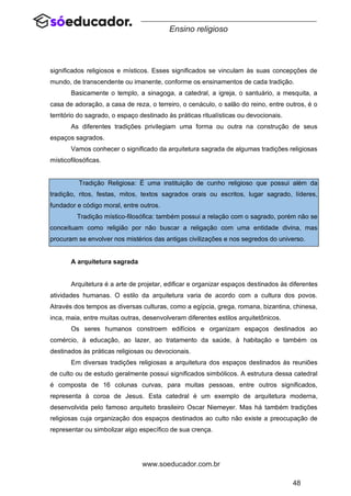 48
www.soeducador.com.br
Ensino religioso
significados religiosos e místicos. Esses significados se vinculam às suas concepções de
mundo, de transcendente ou imanente, conforme os ensinamentos de cada tradição.
Basicamente o templo, a sinagoga, a catedral, a igreja, o santuário, a mesquita, a
casa de adoração, a casa de reza, o terreiro, o cenáculo, o salão do reino, entre outros, é o
território do sagrado, o espaço destinado às práticas ritualísticas ou devocionais.
As diferentes tradições privilegiam uma forma ou outra na construção de seus
espaços sagrados.
Vamos conhecer o significado da arquitetura sagrada de algumas tradições religiosas
místicofilosóficas.
Tradição Religiosa: É uma instituição de cunho religioso que possui além da
tradição, ritos, festas, mitos, textos sagrados orais ou escritos, lugar sagrado, líderes,
fundador e código moral, entre outros.
Tradição místico-filosófica: também possui a relação com o sagrado, porém não se
conceituam como religião por não buscar a religação com uma entidade divina, mas
procuram se envolver nos mistérios das antigas civilizações e nos segredos do universo.
A arquitetura sagrada
Arquitetura é a arte de projetar, edificar e organizar espaços destinados às diferentes
atividades humanas. O estilo da arquitetura varia de acordo com a cultura dos povos.
Através dos tempos as diversas culturas, como a egípcia, grega, romana, bizantina, chinesa,
inca, maia, entre muitas outras, desenvolveram diferentes estilos arquitetônicos.
Os seres humanos constroem edifícios e organizam espaços destinados ao
comércio, à educação, ao lazer, ao tratamento da saúde, à habitação e também os
destinados às práticas religiosas ou devocionais.
Em diversas tradições religiosas a arquitetura dos espaços destinados às reuniões
de culto ou de estudo geralmente possui significados simbólicos. A estrutura dessa catedral
é composta de 16 colunas curvas, para muitas pessoas, entre outros significados,
representa à coroa de Jesus. Esta catedral é um exemplo de arquitetura moderna,
desenvolvida pelo famoso arquiteto brasileiro Oscar Niemeyer. Mas há também tradições
religiosas cuja organização dos espaços destinados ao culto não existe a preocupação de
representar ou simbolizar algo específico de sua crença.
 