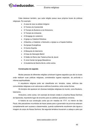 49
www.soeducador.com.br
Ensino religioso
Cabe destacar também, que cada religião possui seus próprios locais de práticas
religiosas. Por exemplo:
• A casa de reza na aldeia indígena
• O Terreiro do Candomblé
• O Templo do Budismo e do Hinduísmo
• O Templo da Umbanda
• A Sinagoga do Judaísmo
• A Igreja ou Catedral Ortodoxa
• A Basílica, a Catedral, o Santuário, a Igreja ou a Capela Católica
• As Igrejas Evangélicas
• O Centro Espírita
• A Mesquita do Islamismo
• A Casa de Adoração Bahá’í
• O Salão do Reino das Testemunhas de Jeová
• O Jorei Center da Igreja Messiânica
• A Academia da Seicho-No-Ie, entre outros.
Construções do sagrado
Muitas pessoas de diferentes religiões constroem lugares sagrados que são os locais
onde realizam suas práticas religiosas, considerados lugares especiais, de profunda e
intensa espiritualidade.
A arquitetura religiosa pode ser classificada em: templos, casas, edifícios das
comunidades religiosas e em estruturas e edifícios funerários, entre outras formas.
Os templos vão aparecer em diversas tradições religiosas do mundo, como Budismo,
Islamismo,
Hinduísmo, entre outras. Um exemplo de templo cristão é a basílica Nossa Senhora
de Aparecida, importante lugar de encontro para os católicos apostólicos romanos.
A história de sua construção conta que em meados de 1717, no interior de São
Paulo, três pescadores incumbidos de trazer peixes para o governador da província estavam
completamente sem sucesso e desanimados, quando subitamente recolheram das águas a
imagem do corpo de Nossa Senhora. Na segunda tentativa trouxeram a cabeça e pelo que
 
