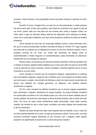 50
www.soeducador.com.br
Ensino religioso
contaram, neste momento, uma quantidade enorme de peixes começou a aparecer ao redor
do barco.
Durante 15 anos a imagem ficou na casa de um dos pescadores e muitas pessoas
iam até lá para rezar e fazer seus pedidos, mais tarde foi construída uma capela no alto de
um morro, porém cada vez mais fiéis iam em romaria para visitar a imagem. Então, em
1955, após o papa ter afirmado Nossa Senhora de Aparecida como padroeira do Brasil,
iniciou-se a construção da Basílica, que hoje reúne peregrinos católicos de todos os estados
brasileiros.
Como exemplo do outro tipo de construção religiosa, temos a casa conhecida como
Ilê, que é a casa de Candomblé, também chamada de Roça ou Terreiro. É o lugar sagrado
que está sob os cuidados de um Babalorixá (homem) ou de uma Yalorixá (mulher) e sob a
proteção principal de um orixá. Os orixás são elementos de ligação entre os
candomblecistas e Oxalá. Segundo os candomblecistas, essas divindades se relacionam
diretamente com as energias da natureza.
Nessas casas, os elementos da natureza se fazem presentes. Pode-se perceber aqui
a relação do espaço sagrado destas religiões que se situa para além da casa de candomblé
e que se estende por toda a natureza. Cuidar e proteger a natureza significa honrar os seus
ancestrais e os seus orixás.
Como exemplo do terceiro tipo de arquitetura religiosa, representando os edifícios
das comunidades religiosas, podemos citar a Arrábita, que é uma espécie de mosteiro árabe
que servia para a oração, mas também de fortaleza e posto de vigia durante os períodos de
guerra. Era habitada por monges guerreiros, os alfaquíes, mas também oferecia
acolhimento a viajantes.
Por fim, como exemplo de edifícios funerários que se tornam lugares arquitetados
para contemplar o sagrado, apontamos as stupas budistas. As stupas budistas consistem
em construções circulares e em cima destas possui um cubo com as faces voltadas para os
pontos cardeais. Encontramos nas stupas os olhos de Buda pintados, são os olhos que tudo
veem. Em torno da stupa várias bandeirinhas estão penduradas, nelas estão escritas
orações. Na medida em que o vento sopra, acreditam que estas orações são levadas pelo
ar até as montanhas.
Debaixo da stupa sempre tem algo muito sagrado para os budistas, como o corpo de
um líder espiritual falecido (um Lama), ou algo que pertenceu à Buda. Como vimos, os seres
humanos constroem lugares destinados ao seu encontro com o sagrado, estes lugares
possuem rica significação de acordo com a cultura da qual se originam.
 