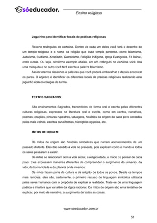 51
www.soeducador.com.br
Ensino religioso
Joguinho para identificar locais de práticas religiosas
Recorte retângulos de cartolina. Dentro de cada um deles você terá o desenho de
um templo religioso e o nome da religião que esse templo pertence, como Islamismo,
Judaísmo, Budismo, Xintoísmo, Catolicismo, Religião Indígena, Igreja Evangélica, Fé Bahá’í,
entre outras. Ou seja, conforme exemplo abaixo, em um retângulo de cartolina você terá
uma mesquita e no outro você terá escrita a palavra Islamismo.
Assim teremos desenhos e palavras que você poderá embaralhar e depois encontrar
os pares. O objetivo é identificar os diferentes locais de práticas religiosas realizando este
joguinho com os colegas de turma.
TEXTOS SAGRADOS
São ensinamentos Sagrados, transmitidos de forma oral e escrita pelas diferentes
culturas religiosas, expressos na literatura oral e escrita, como em cantos, narrativas,
poemas, orações, pinturas rupestres, tatuagens, histórias da origem de cada povo contadas
pelos mais velhos, escritas cuneiformes, hieróglifos egípcios, etc.
MITOS DE ORIGEM
Os mitos de origem são histórias simbólicas que narram acontecimentos de um
passado distante. Eles dão sentido à vida no presente, pois explicam como o mundo e todos
os seres passaram a existir.
Os mitos se relacionam com a vida social, a religiosidade, o modo de pensar de cada
povo. Eles expressam maneiras diferentes de compreender o surgimento do universo, da
vida, da humanidade e do planeta onde vivemos.
Os mitos fazem parte da cultura e da religião de todos os povos. Desde os tempos
mais remotos, eles são, certamente, o primeiro recurso de linguagem simbólica utilizada
pelos seres humanos com o propósito de explicar a realidade. Trata-se de uma linguagem
poética e intuitiva que vai além da lógica racional. Os mitos de origem são uma tentativa de
explicar, por meio de narrativa, o surgimento de todas as coisas.
 