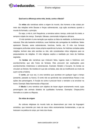 52
www.soeducador.com.br
Ensino religioso
Qual será a diferença entre mito, lenda, conto e fábula?
Os mitos são narrativas sobre a origem do mundo, dos homens e das coisas por
meio das relações entre Deuses e forças sobrenaturais, cuja ação aconteceu quando o
mundo foi formado, o princípio.
Ou seja, o mito é, com frequência, a narrativa sobre o tempo, onde tudo foi criado, e
sempre é objeto de crença. Exemplo: Gênese, cosmovisão indígena e africana.
O mito também é uma narração que explica os fatos da realidade, os fenômenos da
natureza. Eles são bastante simbólicos, suas histórias são carregadas de metáforas. Neles
aparecem Deuses, seres sobrenaturais, heroínas, heróis, etc. O mito nos fornece
mensagens profundas sobre nossa própria experiência humana. As histórias contadas pelas
religiões, tenham elas sido escritas ou não, são consideradas mitos religiosos para os
pesquisadores de religiões. O mito religioso explica a realidade por meio de histórias
sagradas.
As lendas são narrativas que misturam fatos, lugares reais e históricos com
acontecimentos que são frutos da fantasia. Elas procuram dar explicações para
acontecimentos misteriosos e sobrenaturais. Exemplo: Boitatá e Curupira. As lendas se
vinculam ao folclore. Na medida em que são contadas, elas vão se modificando ao modo de
quem conta a história.
O conto, por sua vez, é uma narrativa que acontece em qualquer lugar e tempo
(presente, passado ou futuro). O conto não se aprofunda nas características físicas e nas
ações dos personagens. A função do conto é procurar levar o narrador a se envolver na
trama. Exemplo: Bela Adormecida e Rapunzel.
A fábula é uma narrativa com objetivo de trazer algum ensinamento moral, cujos
personagens são animais dotados de qualidades humanas. Exemplos: Chapeuzinho
Vermelho e a Lebre e a Raposa.
Os mitos de origem
As culturas religiosas do mundo todo se desenvolvem por meio da linguagem
simbólica, que transmite por meio de seus mitos ensinamentos fundamentais, e que se
traduzem na poética do corpo, por meio dos rituais.
 