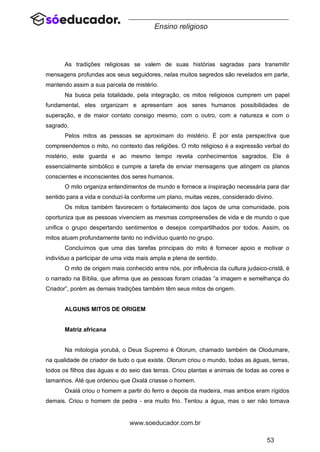 53
www.soeducador.com.br
Ensino religioso
As tradições religiosas se valem de suas histórias sagradas para transmitir
mensagens profundas aos seus seguidores, nelas muitos segredos são revelados em parte,
mantendo assim a sua parcela de mistério.
Na busca pela totalidade, pela integração, os mitos religiosos cumprem um papel
fundamental, eles organizam e apresentam aos seres humanos possibilidades de
superação, e de maior contato consigo mesmo, com o outro, com a natureza e com o
sagrado.
Pelos mitos as pessoas se aproximam do mistério. É por esta perspectiva que
compreendemos o mito, no contexto das religiões. O mito religioso é a expressão verbal do
mistério, este guarda e ao mesmo tempo revela conhecimentos sagrados. Ele é
essencialmente simbólico e cumpre a tarefa de enviar mensagens que atingem os planos
conscientes e inconscientes dos seres humanos.
O mito organiza entendimentos de mundo e fornece a inspiração necessária para dar
sentido para a vida e conduzi-la conforme um plano, muitas vezes, considerado divino.
Os mitos também favorecem o fortalecimento dos laços de uma comunidade, pois
oportuniza que as pessoas vivenciem as mesmas compreensões de vida e de mundo o que
unifica o grupo despertando sentimentos e desejos compartilhados por todos. Assim, os
mitos atuam profundamente tanto no indivíduo quanto no grupo.
Concluímos que uma das tarefas principais do mito é fornecer apoio e motivar o
indivíduo a participar de uma vida mais ampla e plena de sentido.
O mito de origem mais conhecido entre nós, por influência da cultura judaico-cristã, é
o narrado na Bíblia, que afirma que as pessoas foram criadas “a imagem e semelhança do
Criador”, porém as demais tradições também têm seus mitos de origem.
ALGUNS MITOS DE ORIGEM
Matriz africana
Na mitologia yorubá, o Deus Supremo é Olorum, chamado também de Olodumare,
na qualidade de criador de tudo o que existe. Olorum criou o mundo, todas as águas, terras,
todos os filhos das águas e do seio das terras. Criou plantas e animais de todas as cores e
tamanhos. Até que ordenou que Oxalá criasse o homem.
Oxalá criou o homem a partir do ferro e depois da madeira, mas ambos eram rígidos
demais. Criou o homem de pedra - era muito frio. Tentou a água, mas o ser não tomava
 