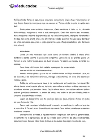 54
www.soeducador.com.br
Ensino religioso
forma definida. Tentou o fogo, mas a criatura se consumiu no próprio fogo. Fez um ser de ar
que depois de pronto retornou ao que era, apenas ar. Tentou, ainda, o azeite e o vinho sem
êxito.
Triste pelas suas tentativas infecundas, Oxalá sentou-se à beira do rio, de onde
Nanã emergiu indagando-o sobre a sua preocupação. Oxalá fala sobre o seu insucesso.
Nanã mergulha e retorna da profundeza do rio e lhe entrega lama. Mergulha novamente e
lhe traz mais lama. Oxalá, então, cria o homem e percebe que ele é flexível, capaz de mover
os olhos, os braços, as pernas e, então, sopra-lhe a vida. (Texto adaptado do site: Santuário
dos orixás.).
Hinduísmo
Conta um mito hinduístas que assim como um homem solitário e infeliz, Deus
também se sentia sozinho e queria uma companhia. Como ele era tão grande quanto um
homem e uma mulher juntos, pode se dividir em dois. Foi assim que nasceu o marido e a
esposa.
Deus disse: - O homem é só metade; sua esposa é a outra metade.
Eles se uniram e a humanidade nasceu.
Então a mulher pensou: já que ela e o homem vinham do corpo do mesmo Deus, iria
se esconder, e se transformou em vaca, ele logo se transformou em touro e foi assim que
nasceu o gado.
Então ela se tornou numa égua, e ele rapidamente se transformou num garanhão;
ela se tornou uma jumenta, ele um jumento; assim eles se uniram e deles nasceram os
adoráveis animais que possuem casco. Depois ela se tornou uma cabra e ele um bode e
tiveram graciosos cabritinhos. E, então, se tornou uma ovelha e ele um carneiro; eles se
uniram e as ovelhinhas nasceram.
Vejam só, dessa forma tudo foi criado do corpo de Deus, macho e fêmea em todas
as suas formas de vida.
Como você percebeu, o hinduísmo vê o sagrado se manifestando na forma feminina
e masculina. A Deusa Laksmi é considerada esposa do Deus Vishnu, aquele que sustenta e
mantém o universo.
Ela representa a beleza, a riqueza material e espiritual, bem como a generosidade.
Geralmente ela é representada de pé ou sentada sobre uma flor de lótus desabrochada,
segura em duas de suas mãos flores de lótus, e das outras duas caem moedas de ouro.
 