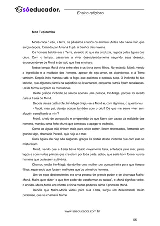 55
www.soeducador.com.br
Ensino religioso
Mito Tupinambá
Monã criou o céu, a terra, os pássaros e todos os animais. Antes não havia mar, que
surgiu depois, formado por Amaná Tupã, o Senhor das nuvens.
Os homens habitavam a Terra, vivendo do que ela produzia, regada pelas águas dos
céus. Com o tempo, passaram a viver desordenadamente segundo seus desejos,
esquecendo-se de Monã e de tudo que lhes ensinara.
Nesse tempo Monã vivia entre eles e os tinha como filhos. No entanto, Monã, vendo
a ingratidão e a maldade dos homens, apesar de seu amor, os abandonou, e à Terra
também. Depois lhes mandou tatá, o fogo, que queimou e destruiu tudo. O incêndio foi tão
imenso, que algumas partes da superfície se levantaram, enquanto outras foram rebaixadas.
Desta forma surgiram as montanhas.
Deste grande incêndio se salvou apenas uma pessoa, Irin-Magé, porque foi levado
para a Terra de Monã.
Depois dessa catástrofe, Irin-Magé dirigiu-se a Monã e, com lágrimas, o questionou:
- Você, meu pai, deseja acabar também com o céu? De que me serve viver sem
alguém semelhante a mim?
Monã, cheio de compaixão e arrependido do que fizera por causa da maldade dos
homens, mandou uma forte chuva que começou a apagar o incêndio.
Como as águas não tinham mais para onde correr, foram represadas, formando um
grande lago, chamado Paraná, que hoje é o mar.
Suas águas até hoje são salgadas, graças às cinzas desse incêndio que com elas se
misturaram.
Monã, vendo que a Terra havia ficado novamente bela, enfeitada pelo mar, pelos
lagos e com muitas plantas que cresciam por toda parte, achou que seria bom formar outros
homens que pudessem cultivá-la.
Chamou então Irin-Magé, dando-lhe uma mulher por companheira para que tivesse
filhos, esperando que fossem melhores que os primeiros homens.
Um de seus descendentes era uma pessoa de grande poder e se chamava Maíra-
Monã. Maíra quer dizer “o que tem poder de transformar as coisas”, e Monã significa velho,
o ancião. Maíra-Monã era imortal e tinha muitos poderes como o primeiro Monã.
Depois que Maíra-Monã voltou para sua Terra, surgiu um descendente muito
poderoso, que se chamava Sumé.
 