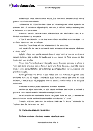 56
www.soeducador.com.br
Ensino religioso
Ele teve dois filhos, Tamanduaré e Arikuté, que eram muito diferente um do outro e
por isso se odiavam mortalmente.
Tamanduaré era cuidadoso com a casa, era um bom pai de família e gostava de
cultivar a terra. Já Arikuté não se preocupava com nada, e passava o tempo fazendo guerra
e dominando os povos vizinhos.
Certo dia, voltando de uma batalha, Arikuté trouxe para seu irmão o braço de um
inimigo, dizendo-lhe com arrogância:
- Veja lá, seu covarde! Um dia terei sua mulher e seus filhos sob meu poder, pois
você não presta nem para se defender!
O pacífico Tamanduaré, atingido no seu orgulho, lhe respondeu:
- Já que você é tão valente, em vez de trazer apenas um braço, por que não trouxe
o inimigo inteiro?
Arikuté, irritado com aquela resposta, jogou o braço contra a casa de seu irmão e
naquele instante, toda a aldeia foi levada para o céu, ficando na Terra apenas os dois
irmãos com suas famílias.
Vendo isso, Tamanduaré, por indignação ou por desprezo, começou a golpear a
Terra com tanta força que acabou fazendo surgir uma fonte de água, a qual não parava
mais de jorrar. Jorrou tão forte e por tanto tempo que chegou até as nuvens, iniciando uma
grande inundação.
Para fugir desse novo dilúvio, os dois irmãos, com suas mulheres, refugiaram-se na
montanha mais alta da região. Tamanduaré subiu numa palmeira com uma das suas
mulheres, e Arikuté subiu no jenipapeiro com sua esposa, permanecendo lá até as águas
diminuírem.
Com essa inundação, todos os homens e animais morreram.
Quando as águas abaixaram, os dois casais desceram das árvores e voltaram a
povoar a Terra, mas cada família foi viver numa região distante.
Os Tupinambá descendentes de Arikuté são grupos rivais, até hoje, por essa razão.
(Mito extraído do livro de Benedito Antônio Genofre Prezia (2001, p. 15-16).
Tradução adaptada pelo autor do mito recolhido por Fr. André Thevet,entre os
Tupinambá do Rio de Janeiro, em 1565)
OS TEXTOS SAGRADOS E OS MITOS
Conheça o mito de criação do girassol na cultura grega:
 