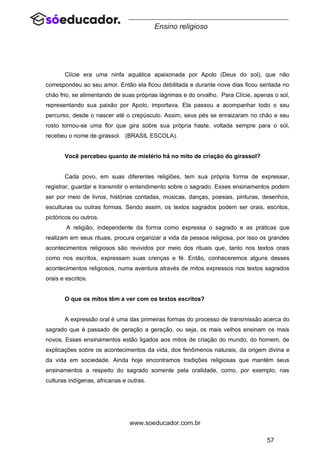 57
www.soeducador.com.br
Ensino religioso
Clície era uma ninfa aquática apaixonada por Apolo (Deus do sol), que não
correspondeu ao seu amor. Então ela ficou debilitada e durante nove dias ficou sentada no
chão frio, se alimentando de suas próprias lágrimas e do orvalho. Para Clície, apenas o sol,
representando sua paixão por Apolo, importava. Ela passou a acompanhar todo o seu
percurso, desde o nascer até o crepúsculo. Assim, seus pés se enraizaram no chão e seu
rosto tornou-se uma flor que gira sobre sua própria haste, voltada sempre para o sol,
recebeu o nome de girassol. (BRASIL ESCOLA).
Você percebeu quanto de mistério há no mito de criação do girassol?
Cada povo, em suas diferentes religiões, tem sua própria forma de expressar,
registrar, guardar e transmitir o entendimento sobre o sagrado. Esses ensinamentos podem
ser por meio de livros, histórias contadas, músicas, danças, poesias, pinturas, desenhos,
esculturas ou outras formas. Sendo assim, os textos sagrados podem ser orais, escritos,
pictóricos ou outros.
A religião, independente da forma como expressa o sagrado e as práticas que
realizam em seus rituais, procura organizar a vida da pessoa religiosa, por isso os grandes
acontecimentos religiosos são revividos por meio dos rituais que, tanto nos textos orais
como nos escritos, expressam suas crenças e fé. Então, conheceremos alguns desses
acontecimentos religiosos, numa aventura através de mitos expressos nos textos sagrados
orais e escritos.
O que os mitos têm a ver com os textos escritos?
A expressão oral é uma das primeiras formas do processo de transmissão acerca do
sagrado que é passado de geração a geração, ou seja, os mais velhos ensinam os mais
novos. Esses ensinamentos estão ligados aos mitos de criação do mundo, do homem, de
explicações sobre os acontecimentos da vida, dos fenômenos naturais, da origem divina e
da vida em sociedade. Ainda hoje encontramos tradições religiosas que mantém seus
ensinamentos a respeito do sagrado somente pela oralidade, como, por exemplo, nas
culturas indígenas, africanas e outras.
 