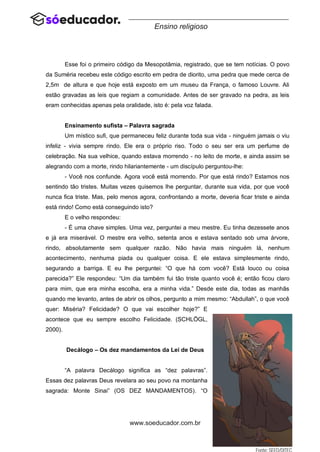 60
www.soeducador.com.br
Ensino religioso
Esse foi o primeiro código da Mesopotâmia, registrado, que se tem notícias. O povo
da Suméria recebeu este código escrito em pedra de diorito, uma pedra que mede cerca de
2,5m de altura e que hoje está exposto em um museu da França, o famoso Louvre. Ali
estão gravadas as leis que regiam a comunidade. Antes de ser gravado na pedra, as leis
eram conhecidas apenas pela oralidade, isto é: pela voz falada.
Ensinamento sufista – Palavra sagrada
Um místico sufi, que permaneceu feliz durante toda sua vida - ninguém jamais o viu
infeliz - vivia sempre rindo. Ele era o próprio riso. Todo o seu ser era um perfume de
celebração. Na sua velhice, quando estava morrendo - no leito de morte, e ainda assim se
alegrando com a morte, rindo hilariantemente - um discípulo perguntou-lhe:
- Você nos confunde. Agora você está morrendo. Por que está rindo? Estamos nos
sentindo tão tristes. Muitas vezes quisemos lhe perguntar, durante sua vida, por que você
nunca fica triste. Mas, pelo menos agora, confrontando a morte, deveria ficar triste e ainda
está rindo! Como está conseguindo isto?
E o velho respondeu:
- É uma chave simples. Uma vez, perguntei a meu mestre. Eu tinha dezessete anos
e já era miserável. O mestre era velho, setenta anos e estava sentado sob uma árvore,
rindo, absolutamente sem qualquer razão. Não havia mais ninguém lá, nenhum
acontecimento, nenhuma piada ou qualquer coisa. E ele estava simplesmente rindo,
segurando a barriga. E eu lhe perguntei: “O que há com você? Está louco ou coisa
parecida?” Ele respondeu: “Um dia também fui tão triste quanto você é; então ficou claro
para mim, que era minha escolha, era a minha vida.” Desde este dia, todas as manhãs
quando me levanto, antes de abrir os olhos, pergunto a mim mesmo: “Abdullah”, o que você
quer: Miséria? Felicidade? O que vai escolher hoje?” E
acontece que eu sempre escolho Felicidade. (SCHLÖGL,
2000).
Decálogo – Os dez mandamentos da Lei de Deus
“A palavra Decálogo significa as “dez palavras”.
Essas dez palavras Deus revelara ao seu povo na montanha
sagrada: Monte Sinai” (OS DEZ MANDAMENTOS). “O
 