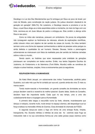 61
www.soeducador.com.br
Ensino religioso
Decálogo é a Lei dos Dez Mandamentos que foi entregue por Deus ao povo de Israel, por
meio de Moisés, para constituição da nação judaica. Os judeus deveriam obedecê-lo de
geração em geração” (MALTA). No Judaísmo, o Decálogo resume e proclama a Lei de
Deus, a qual Deus dirigiu-as a toda assembleia sobre a montanha, do meio do fogo com voz
forte, escreveu-as em duas tábuas de pedra e entregou-as. Elas contêm a aliança entre
Deus e seu povo.
Como os mitos são narrativas, possuem um simbolismo. Os povos da antiguidade
não conseguiam explicar os fenômenos da natureza, através de explicações científicas,
então criavam mitos com objetivo de dar sentido às coisas do mundo. Os mitos também
serviam como uma forma de repassar conhecimentos e alertar as pessoas sobre perigos ou
ainda defeitos e qualidades do ser humano. Deuses, Deusas, heróis e personagens
sobrenaturais se misturavam com fatos da realidade para dar sentido às histórias narradas
sobre a vida e o mundo.
Sendo assim, as histórias que eram repassadas pela oralidade às gerações
precisavam ser compilados em textos escritos. Então, nos textos Sagrados Escritos do
Judaísmo, do Cristianismo e do Islamismo (Torá Bíblia, Alcorão) estão as narrativas da
criação e outras histórias, orações, hinos e ensinamentos para os seguidores.
ROUPAGEM PARA A HUMANIDADE
De Kaká Werá Jecupé, um sobrevivente dos índios Txukarramãe, acolhido pelos
Guaranis, ouvi este mito que lhe foi contado por sua avó, quando ainda ela vivia. É mais ou
menos assim:
Tendo recém-nascido a Humanidade, um grande conselho de divindades se reúne
porque decidem vesti-la e revesti-la do melhor possível. Quatro delas, diante do Conselho,
decidem fazer tão importante tarefa. Cada qual no seu tempo, uma a uma vão
cuidadosamente tecer a roupagem para a Humanidade.
A primeira dela rasgou a escuridão numa luz forte, vibrante, incandescente que
dançou e rodopiou, durante muito, muito tempo no espaço cósmico, até despedaçar sua luz
força e beleza na imensidão infinita do Cosmos. Essa divindade foi chamada de FOGO.
A segunda lançou-se sobre o fogo em forma de uma energia fluída, límpida,
transparente, fria. Durante milhões e milhões de anos ela foi cobrindo esse Fogo se
misturando nele e na sua convivência formou-se uma calda grossa (sopa cósmica como
 