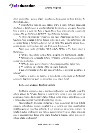 62
www.soeducador.com.br
Ensino religioso
dizem os cientistas) que deu origem as gotas de, chuva, gases etc. Essa divindade foi
chamada de ÁGUA .
A energia fluída e macia da água, modelou a força e o calor do fogo e aos poucos
eles foram se transformando e se auto-modelando de maneira que uma parte ficou mais
firme e sólida e a outra mais fluída e líquida. Desse longo enamoramento e casamento
nasceu a filha que foi chamada de TERRA . Essa foi terceira divindade.
No interior, no coração da Terra cercada pela Água, o Fogo latejava e pulsava, vivo e
fulgurante. Todo o espaço da terra e da água encheu-se de Vida. Todas as formas de vida
de variada beleza e harmonia pulsavam num só ritmo. Uma pequena camada tênue,
gasosa, etérea e invisível pulsava com eles. Era a quarta divindade, o AR.
Assim essas quatro divindades FOGO, ÁGUA, TERRA e AR, deram origem a
Humanidade.
O FOGO no nosso interior como na Terra é o espírito ativo de entusiasmo e paixão.
A ÁGUA como na composição da Terra (75%) corre como fontes, rios, oceanos em
nossas veias e entranhas.
A TERRA é a carne que reveste como rochas, nosso esqueleto e órgãos vitais.
O AR como brisa e o vento são o hálito e o suspiro do planeta.
O que a Humanidade tem feito com essas divindades, os elementos que compõe a
natureza?
Rasgamos e sujamos ou cuidamos e consertamos a única roupa que herdamos?
Arrancados da própria raiz, quem nos lembrará de nossa origem divina?
Conhecendo um pouco da cultura brasileira
Em História aprendemos que os colonizadores trouxeram para o Brasil o imaginário
cultural popular de Portugal, Espanha e posteriormente África, e com eles vieram os
personagens místicos de diversas tradições. Então, o contato entre as etnias branca, negra
e indígena deu origem ao imaginário brasileiro: mitos e lendas.
Nas religiões afro-brasileiras e indígenas os mitos sobreviveram por meio do texto
oral, pois, na tentativa de explicar o inexplicável, o ser humano criou mitos e suas histórias
simbólicas para ser transmitida oralmente. É bom lembrar que os homens e mulheres na
religião da cultura afro-brasileira e da indígena buscam manter viva a sua religião através da
arte, de seus costumes e de sua forma própria de cultuar o Sagrado. Vamos conhecer um
mito da religião afro-brasileira?
 