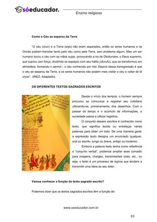 63
www.soeducador.com.br
Ensino religioso
Como o Céu se separou da Terra
“O céu (orun) e a Terra (aiye) não eram separados, então os seres humanos e os
Orixás podiam transitar tanto pelo céu como pela Terra, sem problema algum. Mas um ser
humano tocou o céu com as mãos sujas, provocando a ira de Olodumare, o Deus supremo,
que soprou com força, dividindo os espaços com seu hálito (ofurufú), que se transformou em
atmosfera, formando o sanmó - o céu conhecido por nós. Depois dessa transgressão é que
o céu se separou da Terra, e os seres humanos não podem mais visitar o céu e voltar de lá
vivos”. (INEZ, Adaptado).
OS DIFERENTES TEXTOS SAGRADOS ESCRITOS
Desde o início dos tempos, o homem sempre
procurou se comunicar e registrar seu cotidiano
utilizando-se, primeiramente, dos desenhos. Com o
passar do tempo e o acúmulo de informações, a
sociedade passa a utilizar registros.
O conjunto desses escritos é conhecido como
texto, que significa tecido ou entrelaçar várias
palavras para obter um todo. De uma maneira geral,
a expressão texto designa um enunciado qualquer,
oral ou escrito, longo ou breve, antigo ou moderno.
Embora a palavra texto tenha como referência
o “conjunto verbal”, podemos ampliar esse conceito
para imagens, charges, transmissões orais, etc., ou
seja, o texto é um processo de signos que tendem a
transmitir uma ideia ao seu leitor.
Vamos conhecer a função do texto sagrado escrito?
Podemos dizer que os textos sagrados escritos têm a função de:
 