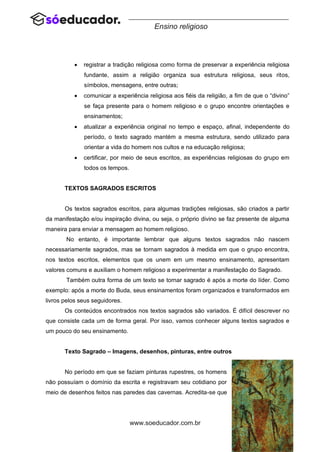 64
www.soeducador.com.br
Ensino religioso
• registrar a tradição religiosa como forma de preservar a experiência religiosa
fundante, assim a religião organiza sua estrutura religiosa, seus ritos,
símbolos, mensagens, entre outras;
• comunicar a experiência religiosa aos fiéis da religião, a fim de que o “divino”
se faça presente para o homem religioso e o grupo encontre orientações e
ensinamentos;
• atualizar a experiência original no tempo e espaço, afinal, independente do
período, o texto sagrado mantém a mesma estrutura, sendo utilizado para
orientar a vida do homem nos cultos e na educação religiosa;
• certificar, por meio de seus escritos, as experiências religiosas do grupo em
todos os tempos.
TEXTOS SAGRADOS ESCRITOS
Os textos sagrados escritos, para algumas tradições religiosas, são criados a partir
da manifestação e/ou inspiração divina, ou seja, o próprio divino se faz presente de alguma
maneira para enviar a mensagem ao homem religioso.
No entanto, é importante lembrar que alguns textos sagrados não nascem
necessariamente sagrados, mas se tornam sagrados à medida em que o grupo encontra,
nos textos escritos, elementos que os unem em um mesmo ensinamento, apresentam
valores comuns e auxiliam o homem religioso a experimentar a manifestação do Sagrado.
Também outra forma de um texto se tornar sagrado é após a morte do líder. Como
exemplo: após a morte do Buda, seus ensinamentos foram organizados e transformados em
livros pelos seus seguidores.
Os conteúdos encontrados nos textos sagrados são variados. É difícil descrever no
que consiste cada um de forma geral. Por isso, vamos conhecer alguns textos sagrados e
um pouco do seu ensinamento.
Texto Sagrado – Imagens, desenhos, pinturas, entre outros
No período em que se faziam pinturas rupestres, os homens
não possuíam o domínio da escrita e registravam seu cotidiano por
meio de desenhos feitos nas paredes das cavernas. Acredita-se que
 