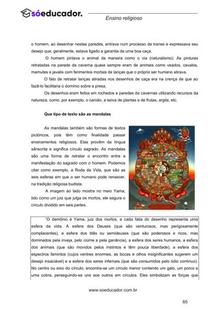 65
www.soeducador.com.br
Ensino religioso
o homem, ao desenhar nestas paredes, entrava num processo de transe e expressava seu
desejo que, geralmente, estava ligado a garantia de uma boa caça.
O homem pintava o animal da maneira como o via (naturalismo). As pinturas
retratadas na parede da caverna quase sempre eram de animais como veados, cavalos,
mamutes e javalis com ferimentos mortais de lanças que o próprio ser humano atirava.
O fato de retratar lanças atiradas nos desenhos de caça era na crença de que ao
fazê-lo facilitaria o domínio sobre a presa.
Os desenhos eram feitos em rochedos e paredes de cavernas utilizando recursos da
natureza, como, por exemplo, o carvão, a seiva de plantas e de frutas, argila, etc.
Que tipo de texto são as mandalas
As mandalas também são formas de textos
pictóricos, pois têm como finalidade passar
ensinamentos religiosos. Elas provêm da língua
sânscrita e significa círculo sagrado. As mandalas
são uma forma de retratar o encontro entre a
manifestação do sagrado com o homem. Podemos
citar como exemplo, a Roda da Vida, que são as
seis esferas em que o ser humano pode renascer,
na tradição religiosa budista.
A imagem ao lado mostra no meio Yama,
tido como um juiz que julga os mortos, ele segura o
círculo dividido em seis partes.
“O demônio é Yama, juiz dos mortos, e cada fatia do desenho representa uma
esfera da vida. A esfera dos Deuses (que são venturosos, mas perigosamente
complacentes), a esfera dos titãs ou semideuses (que são poderosos e ricos, mas
dominados pela inveja, pelo ciúme e pela ganância), a esfera dos seres humanos, a esfera
dos animais (que são movidos pelos instintos e têm pouca liberdade), a esfera dos
espectros famintos (cujos ventres enormes, as bocas e olhos insignificantes sugerem um
desejo insaciável) e a esfera dos seres infernais (que são consumidos pelo ódio contínuo).
No centro ou eixo do círculo, encontra-se um círculo menor contendo um galo, um porco e
uma cobra, perseguindo-se uns aos outros em círculos. Eles simbolizam as forças que
 