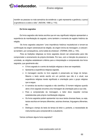 66
www.soeducador.com.br
Ensino religioso
mantêm as pessoas na roda samsárica da existência: o galo representa a ganância, o porco
a ignorância e a cobra o ódio”. (NOVAK, 1999: p. 110).
Os livros sagrados
Os livros sagrados são textos escritos que em seu significado religioso apresentam a
experiência de manifestação do sagrado, como também o momento de registro histórico da
religião.
Os livros sagrados adquirem “uma importância histórica insubstituível e tornam-se
confirmação da origem sobrenatural da religião, da origem divina da mensagem, e colocam-
se também, por consequência, como tutela da ortodoxia”. (TERRIN, 2003, p. 140).
Para as tradições religiosas os livros sagrados devem ser preservados para não
comprometer o ensinamento da própria divindade. Por isso, com a intenção de preservar a
unicidade, as religiões estabelecem critérios para a interpretação e compreensão dos livros
sagrados, que geralmente são:
• O livro sagrado é o centro da tradição religiosa e deve ser respeitado.
• Apresenta a experiência religiosa sagrada.
• A mensagem escrita no livro sagrado é preservada ao longo do tempo.
Mesmo o texto sendo escrito em um período que não é o atual, sua
experiência religiosa revela significado e orientação para o grupo religioso
que a segue.
• A narrativa da escrita é sagrada e não científica. O homem religioso quando
abre o livro sagrado encontra uma mensagem de orientação para a sua vida.
• Para a compreensão da mensagem, o leitor deve respeitar normas
estabelecidas pela própria manifestação religiosa.
• Os livros sagrados podem apresentar nos seus textos diversas fases, ou seja,
textos escritos em tempos diferentes, autorias diversas, linguagens diferentes,
etc.
• Distingue o tempo do texto do tempo do leitor e, portanto, a necessidade de
instrumentos para compreendê-lo e atualizá-lo.
Vamos conhecer alguns livros sagrados?
 
