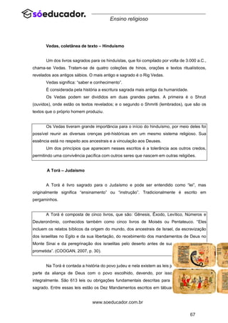 67
www.soeducador.com.br
Ensino religioso
Vedas, coletânea de texto – Hinduísmo
Um dos livros sagrados para os hinduístas, que foi compilado por volta de 3.000 a.C.,
chama-se Vedas. Tratam-se de quatro coleções de hinos, orações e textos ritualísticos,
revelados aos antigos sábios. O mais antigo e sagrado é o Rig Vedas.
Vedas significa: “saber e conhecimento”.
É considerada pela história a escritura sagrada mais antiga da humanidade.
Os Vedas podem ser divididos em duas grandes partes. A primeira é o Shruti
(ouvidos), onde estão os textos revelados; e o segundo o Shmriti (lembrados), que são os
textos que o próprio homem produziu.
Os Vedas tiveram grande importância para o início do hinduísmo, por meio deles foi
possível reunir as diversas crenças pré-históricas em um mesmo sistema religioso. Sua
essência está no respeito aos ancestrais e a vinculação aos Deuses.
Um dos princípios que aparecem nesses escritos é a tolerância aos outros credos,
permitindo uma convivência pacífica com outros seres que nascem em outras religiões.
A Torá – Judaísmo
A Torá é livro sagrado para o Judaísmo e pode ser entendido como “lei”, mas
originalmente significa “ensinamento” ou “instrução”. Tradicionalmente é escrito em
pergaminhos.
A Torá é composta de cinco livros, que são: Gênesis, Êxodo, Levítico, Números e
Deuteronômio, conhecidos também como cinco livros de Moisés ou Pentateuco. “Eles
incluem os relatos bíblicos da origem do mundo, dos ancestrais de Israel, da escravização
dos israelitas no Egito e da sua libertação, do recebimento dos mandamentos de Deus no
Monte Sinai e da peregrinação dos israelitas pelo deserto antes de sua entrada na terra
prometida”. (COOGAN, 2007, p. 30).
Na Torá é contada a história do povo judeu e nela existem as leis judaicas que fazem
parte da aliança de Deus com o povo escolhido, devendo, por isso, ser observadas
integralmente. São 613 leis ou obrigações fundamentais descritas para os judeus no livro
sagrado. Entre essas leis estão os Dez Mandamentos escritos em tábuas de pedra, o livro
 