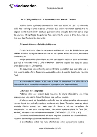 70
www.soeducador.com.br
Ensino religioso
Tao Te Ching ou Livro da Lei do Universo e Sua Virtude - Taoísmo
Acredita-se que o primeiro livro elaborado tenha sido escrito por Lao-Tse, conhecido
como Tao Te Ching ou Livro da Lei do Universo e Sua Virtude. O livro tem apenas 20 a 25
páginas e está dividido em 81 capítulos que falam sobre a relação do homem com a força
da natureza. O significado das palavras Tao é caminho, Te virtude e Ching livro, mas no
livro quer dizer fundamentos do mundo.
O Livro de Mórmon – Religião de Mórmons
O Livro de Mórmon foi escrito na América do Norte, em 1823, por Joseph Smith, que
recebeu a missão do anjo Morôni de traduzir um livro que se achava escondido, escrito em
placas de ouro.
Joseph Smith levou praticamente 10 anos para decifrar e traduzir esses manuscritos
que hoje é conhecido como O Livro de Mórmon - escritura seguida pela Igreja de Jesus
Cristo dos Santos dos Últimos Dias.
Os seguidores são conhecidos como mórmons e acreditam que sua bíblia seja o
livro seguinte após o Novo Testamento. A devoção ao livro é garantia da salvação no Juízo
Final.
A cidade-sede da religião é em Utah. A base de treinamento dos missionários é
nessa cidade e são os responsáveis em levar a palavra do livro ao mundo inteiro.
Leitura dos livros sagrados
Podemos dizer que existem duas maneiras de leitura interpretativa dos livros
sagrados, que são: a partir de sua literalidade ou a partir de estudos.
A leitura a partir da literalidade é entender que os textos sagrados não possuem
nenhum tipo de erro, pois são escrituras inspiradas pelo divino. “Em outras palavras, há um
sentindo objetivo imposto pelo texto, que não demanda esforços particulares de
interpretação, por ser, cada um dos textos, visto como revelação direta de Deus (Alá,
Yahweh), seu sentido único diretamente acessível” (VASCONCELLOS, 2008, p. 43).
Essa ideia de verdade absoluta dos livros sagrados pode levar ao fundamentalismo.
Podemos definir um grupo como fundamentalista quando:
a) o conteúdo do texto é visto numa totalidade de sentido supostamente objetiva;
 