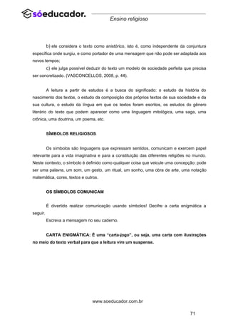 71
www.soeducador.com.br
Ensino religioso
b) ele considera o texto como anistórico, isto é, como independente da conjuntura
específica onde surgiu, e como portador de uma mensagem que não pode ser adaptada aos
novos tempos;
c) ele julga possível deduzir do texto um modelo de sociedade perfeita que precisa
ser concretizado. (VASCONCELLOS, 2008, p. 44).
A leitura a partir de estudos é a busca do significado: o estudo da história do
nascimento dos textos, o estudo da composição dos próprios textos de sua sociedade e da
sua cultura, o estudo da língua em que os textos foram escritos, os estudos do gênero
literário do texto que podem aparecer como uma linguagem mitológica, uma saga, uma
crônica, uma doutrina, um poema, etc.
SÍMBOLOS RELIGIOSOS
Os símbolos são linguagens que expressam sentidos, comunicam e exercem papel
relevante para a vida imaginativa e para a constituição das diferentes religiões no mundo.
Neste contexto, o símbolo é definido como qualquer coisa que veicule uma concepção: pode
ser uma palavra, um som, um gesto, um ritual, um sonho, uma obra de arte, uma notação
matemática, cores, textos e outros.
OS SÍMBOLOS COMUNICAM
É divertido realizar comunicação usando símbolos! Decifre a carta enigmática a
seguir.
Escreva a mensagem no seu caderno.
CARTA ENIGMÁTICA: É uma “carta-jogo”, ou seja, uma carta com ilustrações
no meio do texto verbal para que a leitura vire um suspense.
 