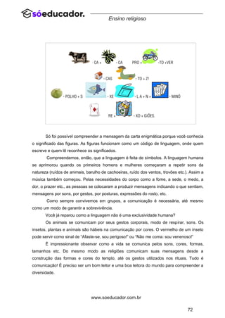 72
www.soeducador.com.br
Ensino religioso
Só foi possível compreender a mensagem da carta enigmática porque você conhecia
o significado das figuras. As figuras funcionam como um código de linguagem, onde quem
escreve e quem lê reconhece os significados.
Compreendemos, então, que a linguagem é feita de símbolos. A linguagem humana
se aprimorou quando os primeiros homens e mulheres começaram a repetir sons da
natureza (ruídos de animais, barulho de cachoeiras, ruído dos ventos, trovões etc.). Assim a
música também começou. Pelas necessidades do corpo como a fome, a sede, o medo, a
dor, o prazer etc., as pessoas se colocaram a produzir mensagens indicando o que sentiam,
mensagens por sons, por gestos, por posturas, expressões do rosto, etc.
Como sempre convivemos em grupos, a comunicação é necessária, até mesmo
como um modo de garantir a sobrevivência.
Você já reparou como a linguagem não é uma exclusividade humana?
Os animais se comunicam por seus gestos corporais, modo de respirar, sons. Os
insetos, plantas e animais são hábeis na comunicação por cores. O vermelho de um inseto
pode servir como sinal de “Afaste-se, sou perigoso!” ou “Não me coma: sou venenoso!”
É impressionante observar como a vida se comunica pelos sons, cores, formas,
tamanhos etc. Do mesmo modo as religiões comunicam suas mensagens desde a
construção das formas e cores do templo, até os gestos utilizados nos rituais. Tudo é
comunicação! É preciso ser um bom leitor e uma boa leitora do mundo para compreender a
diversidade.
 