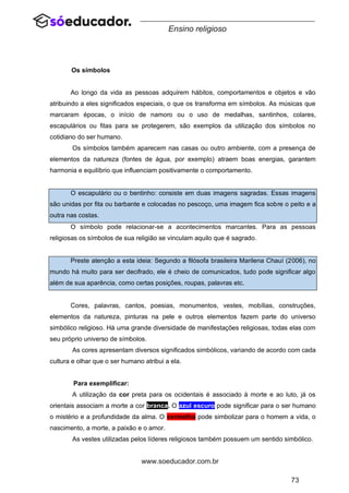73
www.soeducador.com.br
Ensino religioso
Os símbolos
Ao longo da vida as pessoas adquirem hábitos, comportamentos e objetos e vão
atribuindo a eles significados especiais, o que os transforma em símbolos. As músicas que
marcaram épocas, o início de namoro ou o uso de medalhas, santinhos, colares,
escapulários ou fitas para se protegerem, são exemplos da utilização dos símbolos no
cotidiano do ser humano.
Os símbolos também aparecem nas casas ou outro ambiente, com a presença de
elementos da natureza (fontes de água, por exemplo) atraem boas energias, garantem
harmonia e equilíbrio que influenciam positivamente o comportamento.
O escapulário ou o bentinho: consiste em duas imagens sagradas. Essas imagens
são unidas por fita ou barbante e colocadas no pescoço, uma imagem fica sobre o peito e a
outra nas costas.
O símbolo pode relacionar-se a acontecimentos marcantes. Para as pessoas
religiosas os símbolos de sua religião se vinculam aquilo que é sagrado.
Preste atenção a esta ideia: Segundo a filósofa brasileira Marilena Chauí (2006), no
mundo há muito para ser decifrado, ele é cheio de comunicados, tudo pode significar algo
além de sua aparência, como certas posições, roupas, palavras etc.
Cores, palavras, cantos, poesias, monumentos, vestes, mobílias, construções,
elementos da natureza, pinturas na pele e outros elementos fazem parte do universo
simbólico religioso. Há uma grande diversidade de manifestações religiosas, todas elas com
seu próprio universo de símbolos.
As cores apresentam diversos significados simbólicos, variando de acordo com cada
cultura e olhar que o ser humano atribui a ela.
Para exemplificar:
A utilização da cor preta para os ocidentais é associado à morte e ao luto, já os
orientais associam a morte a cor branca. O azul escuro pode significar para o ser humano
o mistério e a profundidade da alma. O vermelho pode simbolizar para o homem a vida, o
nascimento, a morte, a paixão e o amor.
As vestes utilizadas pelos líderes religiosos também possuem um sentido simbólico.
 
