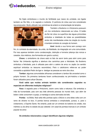 75
www.soeducador.com.br
Ensino religioso
No Egito simbolizava o mundo de fertilidade que nasce da umidade, era ligada
também ao Rio Nilo, o rio sagrado e nutriente. O perfume do Lótus azul era considerado
rejuvenescedor. Muito utilizado nas cerimônias de enterro e ornamentação de templos.
Também o Budismo e o Hinduísmo possuem
um rico simbolismo relacionado ao Lótus. O botão
da flor de Lótus na superfície das águas primordiais
simboliza a totalidade de todas as possibilidades
ainda não manifestadas antes da criação do mundo
é também símbolo do coração do homem.
Anel: devido a sua forma sem começo nem
fim, é o símbolo da eternidade, da união, da fidelidade, da integração em uma comunidade.
Por isso aparece também como condecoração, distinção e honraria (aliança dos noivos e
casados, dos médicos, dos formandos em geral e outros).
Chave: o simbolismo da chave está no fato de servir tanto para abrir como para
fechar. Na Umbanda significa a abertura dos caminhos para a felicidade. No Budismo
simboliza a felicidade, pois é utilizada para abrir o celeiro de arroz no Japão (no sentido
espiritual simboliza os tesouros escondidos). Para o catolicismo refere-se ao poder
concedido a apóstolo Pedro de ligar e desligar as pessoas ao reino dos céus.
Tambor: algumas comunidades africanas consideram o tambor tão ancestral como o
próprio homem. Os primeiros tambores foram confeccionados na pré-história e também
foram utilizados para cultuar Deuses.
Você sabia que muitos animais também são considerados sagrados ou
especiais em diferentes tradições religiosas?
Vaca: é sagrada para o Hinduísmo, assim como toda a natureza. Ela simboliza a
mãe da humanidade, pois com seu leite alimenta pessoas do mundo todo, que além de
beber o leite consomem o queijo, a manteiga e outros derivados de leite.
Pomba: na Bíblia, Noé solta três pombas após o Dilúvio e uma delas volta com um
ramo de oliveira no bico. A pomba branca simboliza a simplicidade, pureza, e, para o
cristianismo, o Espírito Santo. No entanto, pode ser um símbolo do batismo do cristão, dos
mártires ou da alma no estado de paz celestial. Um casal de pombas brancas é um símbolo
popular do amor.
Os símbolos relacionados a seguir identificam algumas religiões
 