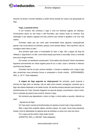 78
www.soeducador.com.br
Ensino religioso
decorrer do tempo o homem desafiou a ordem divina através do roubo e da apropriação do
fogo.
Fogo, o presente divino
O ser humano não conhecia o fogo e vivia em diversos lugares da natureza.
Continuariam assim se não fosse o titã Prometeu, que amava muito os homens. Sua
dedicação e seu objetivo sagrado era ficar próximo aos mortais e ajudálos a ter uma vida
melhor.
Prometeu sabia que seu amor pela humanidade traria algumas consequências
graves, mas nunca deixou se intimidar, porque, como sempre falava: “Sem sacrifício, não se
consegue nada nobre ou belo”.
Sua primeira ação para a humanidade foi doar o fogo. Ele o pegou da forja de
Hefesto e, segurando-o no alto, numa tocha acesa que bania a escuridão, levou-o correndo
para seus amigos mortais.
Os mortais, ao receberem exclamaram: “Uma dádiva dos Deuses”! Assim acenderam
fogueiras permanentes em vários lugares para ter luz e calor, cozer o alimento e oferecer
sacrifícios aos Deuses.
Prometeu não fez só isso, ensinou também, o homem a trabalhar com o fogo e logo
eles construíram seus primeiros fornos e começaram a fundir minério. (STEPHANIDES,
2001, p. 16-17. Texto adaptado)
A origem do fogo segundo os mbyá-guarani No princípio, quem possuía o
domínio do fogo eram os abutres, não se sabe como haviam conseguido, somente que o
fogo não estava destinado a ser deste mundo. Os abutres sempre desciam para dançar e se
transformavam em Tups. Quando chegaram na casa de danças, encontraram o dono morto.
Com a intenção de assá-lo para comê-lo, fizeram o fogo.
No momento que depositaram o dono no fogo, o morto saltou e sacudiu, dizendo ao
sapo:
- Aposse-se do fogo!
Os Tups saem voando já transformados em abutres e levam todo o fogo existente.
Mas o sapo tinha engolido alguns carvões acesos. Ao cuspir, havia duas pequenas
brasas. Uma foi depositada na cápsula seca de pindoba e a outra num ramo de chirca.
Foi o sapo que fez existir o fogo neste mundo.
(CROATTO, 2001, p. 459-460. Texto adaptado).
 
