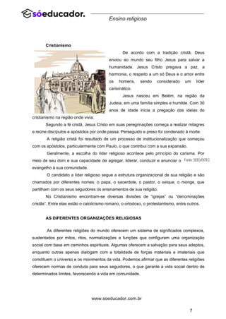 7
www.soeducador.com.br
Ensino religioso
Cristianismo
De acordo com a tradição cristã, Deus
enviou ao mundo seu filho Jesus para salvar a
humanidade. Jesus Cristo pregava a paz, a
harmonia, o respeito a um só Deus e o amor entre
os homens, sendo considerado um líder
carismático.
Jesus nasceu em Belém, na região da
Judeia, em uma família simples e humilde. Com 30
anos de idade inicia a pregação das ideias do
cristianismo na região onde vivia.
Segundo a fé cristã, Jesus Cristo em suas peregrinações começa a realizar milagres
e reúne discípulos e apóstolos por onde passa. Perseguido e preso foi condenado à morte.
A religião cristã foi resultado de um processo de institucionalização que começou
com os apóstolos, particularmente com Paulo, o que contribui com a sua expansão.
Geralmente, a escolha do líder religioso acontece pelo princípio do carisma. Por
meio de seu dom e sua capacidade de agregar, liderar, conduzir e anunciar o
evangelho à sua comunidade.
O candidato a líder religioso segue a estrutura organizacional de sua religião e são
chamados por diferentes nomes: o papa, o sacerdote, o pastor, o xeique, o monge, que
partilham com os seus seguidores os ensinamentos de sua religião.
No Cristianismo encontram-se diversas divisões de “igrejas” ou “denominações
cristãs”. Entre elas estão o catolicismo romano, o ortodoxo, o protestantismo, entre outros.
AS DIFERENTES ORGANIZAÇÕES RELIGIOSAS
As diferentes religiões do mundo oferecem um sistema de significados complexos,
sustentados por mitos, ritos, normatizações e funções que configuram uma organização
social com base em caminhos espirituais. Algumas oferecem a salvação para seus adeptos,
enquanto outras apenas dialogam com a totalidade de forças materiais e imateriais que
constituem o universo e os movimentos da vida. Podemos afirmar que as diferentes religiões
oferecem normas de conduta para seus seguidores, o que garante a vida social dentro de
determinados limites, favorecendo a vida em comunidade.
 