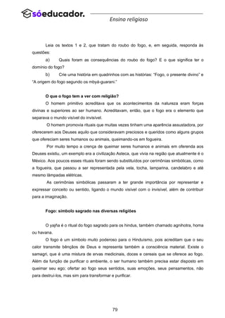 79
Ensino religioso
Leia os textos 1 e 2, que tratam do roubo do fogo, e, em seguida, responda às
questões:
a) Quais foram as consequências do roubo do fogo? E o que significa ter o
domínio do fogo?
b) Crie uma história em quadrinhos com as histórias: “Fogo, o presente divino” e
“A origem do fogo segundo os mbyá-guarani.”
O que o fogo tem a ver com religião?
O homem primitivo acreditava que os acontecimentos da natureza eram forças
divinas e superiores ao ser humano. Acreditavam, então, que o fogo era o elemento que
separava o mundo visível do invisível.
O homem promovia rituais que muitas vezes tinham uma aparência assustadora, por
oferecerem aos Deuses aquilo que consideravam preciosos e queridos como alguns grupos
que ofereciam seres humanos ou animais, queimando-os em fogueira.
Por muito tempo a crença de queimar seres humanos e animais em oferenda aos
Deuses existiu, um exemplo era a civilização Asteca, que vivia na região que atualmente é o
México. Aos poucos esses rituais foram sendo substituídos por cerimônias simbólicas, como
a fogueira, que passou a ser representada pela vela, tocha, lamparina, candelabro e até
mesmo lâmpadas elétricas.
As cerimônias simbólicas passaram a ter grande importância por representar e
expressar conceito ou sentido, ligando o mundo visível com o invisível, além de contribuir
para a imaginação.
Fogo: símbolo sagrado nas diversas religiões
O yajña é o ritual do fogo sagrado para os hindus, também chamado agnihotra, homa
ou havana.
O fogo é um símbolo muito poderoso para o Hinduísmo, pois acreditam que o seu
calor transmite bênçãos de Deus e representa também a consciência material. Existe o
samagri, que é uma mistura de ervas medicinais, doces e cereais que se oferece ao fogo.
Além da função de purificar o ambiente, o ser humano também precisa estar disposto em
queimar seu ego; ofertar ao fogo seus sentidos, suas emoções, seus pensamentos, não
para destruí-los, mas sim para transformar e purificar.
 