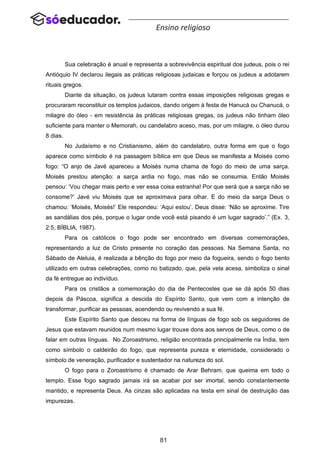 81
Ensino religioso
Sua celebração é anual e representa a sobrevivência espiritual dos judeus, pois o rei
Antióquio IV declarou ilegais as práticas religiosas judaicas e forçou os judeus a adotarem
rituais gregos.
Diante da situação, os judeus lutaram contra essas imposições religiosas gregas e
procuraram reconstituir os templos judaicos, dando origem à festa de Hanucá ou Chanucá, o
milagre do óleo - em resistência às práticas religiosas gregas, os judeus não tinham óleo
suficiente para manter o Memorah, ou candelabro aceso, mas, por um milagre, o óleo durou
8 dias.
No Judaísmo e no Cristianismo, além do candelabro, outra forma em que o fogo
aparece como símbolo é na passagem bíblica em que Deus se manifesta a Moisés como
fogo: “O anjo de Javé apareceu a Moisés numa chama de fogo do meio de uma sarça.
Moisés prestou atenção: a sarça ardia no fogo, mas não se consumia. Então Moisés
pensou: ‘Vou chegar mais perto e ver essa coisa estranha! Por que será que a sarça não se
consome?’ Javé viu Moisés que se aproximava para olhar. E do meio da sarça Deus o
chamou: ‘Moisés, Moisés!’ Ele respondeu: ‘Aqui estou’. Deus disse: ‘Não se aproxime. Tire
as sandálias dos pés, porque o lugar onde você está pisando é um lugar sagrado’.” (Ex. 3,
2:5, BÍBLIA, 1987).
Para os católicos o fogo pode ser encontrado em diversas comemorações,
representando a luz de Cristo presente no coração das pessoas. Na Semana Santa, no
Sábado de Aleluia, é realizada a bênção do fogo por meio da fogueira, sendo o fogo bento
utilizado em outras celebrações, como no batizado, que, pela vela acesa, simboliza o sinal
da fé entregue ao indivíduo.
Para os cristãos a comemoração do dia de Pentecostes que se dá após 50 dias
depois da Páscoa, significa a descida do Espírito Santo, que vem com a intenção de
transformar, purificar as pessoas, acendendo ou revivendo a sua fé.
Este Espírito Santo que desceu na forma de línguas de fogo sob os seguidores de
Jesus que estavam reunidos num mesmo lugar trouxe dons aos servos de Deus, como o de
falar em outras línguas. No Zoroastrismo, religião encontrada principalmente na Índia, tem
como símbolo o caldeirão do fogo, que representa pureza e eternidade, considerado o
símbolo de veneração, purificador e sustentador na natureza do sol.
O fogo para o Zoroastrismo é chamado de Arar Behram, que queima em todo o
templo. Esse fogo sagrado jamais irá se acabar por ser imortal, sendo constantemente
mantido, e representa Deus. As cinzas são aplicadas na testa em sinal de destruição das
impurezas.
 
