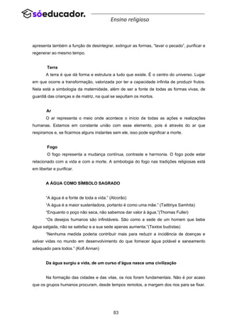 83
Ensino religioso
apresenta também a função de desintegrar, extinguir as formas, “lavar o pecado”, purificar e
regenerar ao mesmo tempo.
Terra
A terra é que dá forma e estrutura a tudo que existe. É o centro do universo. Lugar
em que ocorre a transformação, valorizada por ter a capacidade infinita de produzir frutos.
Nela está a simbologia da maternidade, além de ser a fonte de todas as formas vivas, de
guardiã das crianças e de matriz, na qual se sepultam os mortos.
Ar
O ar representa o meio onde acontece o início de todas as ações e realizações
humanas. Estamos em constante união com esse elemento, pois é através do ar que
respiramos e, se ficarmos alguns instantes sem ele, isso pode significar a morte.
Fogo
O fogo representa a mudança contínua, contraste e harmonia. O fogo pode estar
relacionado com a vida e com a morte. A simbologia do fogo nas tradições religiosas está
em libertar e purificar.
A ÁGUA COMO SÍMBOLO SAGRADO
“A água é a fonte de toda a vida.” (Alcorão)
“A água é a maior sustentadora, portanto é como uma mãe.” (Taittiriya Samhita)
“Enquanto o poço não seca, não sabemos dar valor à água.”(Thomas Fuller)
“Os desejos humanos são infindáveis. São como a sede de um homem que bebe
água salgada, não se satisfaz e a sua sede apenas aumenta.”(Textos budistas)
“Nenhuma medida poderia contribuir mais para reduzir a incidência de doenças e
salvar vidas no mundo em desenvolvimento do que fornecer água potável e saneamento
adequado para todos.” (Kofi Annan)
Da água surgiu a vida, de um curso d’água nasce uma civilização
Na formação das cidades e das vilas, os rios foram fundamentais. Não é por acaso
que os grupos humanos procuram, desde tempos remotos, a margem dos rios para se fixar.
 
