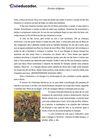 85
Ensino religioso
Indra, o Deus da Chuva, ficou com medo de perder seu poder e roubou o cavalo do Rei dos
Oceanos e o amarrou ao lado de Kapil, um sábio que meditava.
O Rei dos Oceanos mandou seus 60 mil filhos procurarem o cavalo. E eles assim o
fizeram. Encontraram o cavalo ao lado do sábio que meditava. Pensaram ter encontrado o
ladrão e conspiraram contra ele. Ao sair de sua meditação Kapil viu que iriam lhe fazer mal,
então reduziu os 60 mil filhos do Rei dos Oceanos a cinzas.
O neto do Rei correu para contar ao avô o que aconteceu. Ele se chamava
Anshuman, e foi ele quem trouxe o cavalo de volta. Bem, o único jeito para que os filhos do
Rei chegassem até a abóbada celeste seria se Ganges descesse do céu até a terra, para
que as águas pudessem purificar as cinzas de seus filhos. Mas Anshuman não conseguiu e
então foi até o Himalaia e começou a meditar. Foi aí que Ganges (a Deusa Ganga) lhe
apareceu em seu corpo físico e concordou em descer até a Terra desde que alguém
pudesse amortecer o impacto de sua poderosa queda, pois ele era tão forte e imenso que
toda a Terra poderia ser destruída pelo impacto. Então o neto do Rei dos Oceanos implorou
para que Deus Shiva suavizasse o impacto da descida do Ganges usando seus próprios
cabelos. Assim foi... e o Ganges desceu pelos cabelos de Shiva até o lugar onde estavam
as cinzas dos 60 mil filhos. Deste modo purificou suas almas e abriu o caminho deles para
chegarem aos céus. (BIODIVERSIDADE Ambiental, 2008.)
Para o Hinduísmo o rio Ganges é a continuação do céu e também a ponte sagrada
para o divino.
É comum ver hinduístas banhar-se no rio para obter a purificação dos pecados do
espírito e do corpo; e os fiéis, nos rituais fúnebres, lançarem as cinzas dos mortos, seguindo
o exemplo dos “filhos do rei Sagar”, a fim de conseguir efetuar a transição para os céus.
A crença hinduísta baseia-se na ideia de um ciclo
sucessivo de nascimento, morte e renascimento. Para se
libertar desse ciclo a cada reencarnação, é preciso levar
uma vida voltada para o bem. Uma vida pacífica, dedicar-
se a estudos, a meditações e as orações são maneiras
de alcançar o seu ideal de vida, e, se possível, após a
morte, é bom ter as cinzas lançadas no Ganges.
“[...] Ao contrário do mar, que é “masculino”, para
eles o Ganges é “feminino”, chamam-no Mãe Ganga [...]”
(KÜNG, 2004, p. 58).
 
