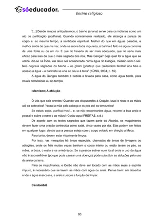 86
Ensino religioso
“[...] Desde tempos antiquíssimos, o banho (snana) serve para os indianos como um
ato de purificação (sodhana). Quando corretamente realizado, ele alcança a pureza do
corpo e, ao mesmo tempo, a santidade espiritual. Melhor do que em águas paradas, e
melhor ainda do que no mar, onde se reúne toda impureza, o banho é feito na água corrente
de uma fonte ou de um rio. E que rio haveria de ser mais adequado, que rio seria mais
eficaz para isso do que o mais sagrado dos rios, Mãe Ganga? Seja qual for a água que se
utilize, diz-se na Índia, ela deve ser considerada como água do Ganges, mesmo sem o ser.
Nos degraus sagrados do banho – os ghats (ghatas), que pretendem facilitar aos fiéis o
acesso à água – o banhista se une ao céu e à terra” (KÜNG, 2004, p. 59).
A água do Ganges também é bebida e levada para casa, como água benta, para
rituais domésticos ou no templo.
Islamismo A ablução
Ó vós que sois crentes! Quando vos dispuserdes à Oração, lavai o rosto e as mãos
até os cotovelos! Passai a mão pela cabeça e os pés até os tornozelos!
Se estais sujos, purificai-vos!... e, se não encontrardes água, recorrei a boa areia e
passai-a sobre o rosto e as mãos! (Corão apud FREITAS, s.d.)
De acordo com os textos sagrados que fazem parte do Alcorão, os muçulmanos
devem fazer uma oração conhecida como salat, cinco vezes por dia. Elas podem ser feitas
em qualquer lugar, desde que a pessoa esteja com o corpo voltado em direção a Meca.
Para tanto, devem estar ritualmente limpos.
Por isso, nas mesquitas há áreas especiais, chamadas de áreas de lavagens ou
abluções, onde os fiéis muitas vezes banham o corpo inteiro ou então lavam os pés, as
mãos, a boca, o rosto e os antebraços. Se a pessoa estiver num local onde o uso da água
não é aconselhável (porque pode causar uma doença), pode substituir as abluções pelo uso
da areia ou terra.
Para os muçulmanos, o Corão não deve ser tocado com as mãos sujas e espírito
impuro, é necessário que se lavem as mãos com água ou areia. Pense bem: em desertos
onde a água é escassa, a areia cumpre a função de limpar.
Candomblé
 