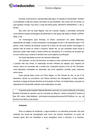 87
Ensino religioso
Iemanjá, orixá feminino, representada pela água, é cultuada no Candomblé. Também
é considerada a mãe dos orixás e de todos os que acreditam. Seu nome vem do ioruba, no
qual significa Yemojá: Yiye Omo, a mãe dos filhos-peixe. (REVISTA HORIZONTE, n. 68, p.
64-65).
Seu culto vem da atual Nigéria, mas em Luanda, Angola, a divindade conhecida
como Kiandra recebe homenagens de oferendas no mar iguais são feitas no Brasil. (LOPES,
2006, p.78).
As homenagens para Iemanjá, no Brasil, acontecem em datas diferentes,
dependendo da região. A mais conhecida é na passagem do dia 31 de dezembro para 1º de
janeiro, onde milhares de pessoas reúnem-se à beira do mar para prestar homenagem à
grande mãe de todos os mares e oceanos. Nesse dia, os que acreditam levam flores e
perfumes, pulam sete ondas e tomam banho de champanhe. É o momento de se pedir por
um ano melhor que o anterior e também tem como objetivo a purificação.
Os rituais das festas ocorrem de maneiras diferentes.
Em Salvador, no dia 2 de fevereiro, se realiza a maior cerimônia do Candomblé para
a grande mãe dos orixás. A celebração envolve milhares de adeptos que, trajados de
branco, saem em procissão até o templo-mor, localizado próximo à foz do Rio Vermelho,
onde depositam variedades de oferendas, tais como espelhos, comidas, joias, perfumes
entre outros.
Outra grande festa ocorre em Porto Alegre, no Rio Grande do Sul, no dia 8 de
dezembro, devido ao sincretismo com Nossa Senhora dos Navegantes. A festa católica
acontece na Igreja de Nossa Senhora da Conceição da Praia, na Cidade Baixa, enquanto os
seguidores do Candomblé realizam suas celebrações na areia.
O grande poeta brasileiro Manoel Bandeira escreveu um poema dedicado à Iemanjá,
também chamada de Janaína, que foi musicado por Mignoni. Vamos conhecê-lo? Acesse o
site KD Letras (http://kdletras. com/maria-lucia-godoy/dona-jana%C3%ADna) na voz da
cantora lírica Maria Lúcia Godoy.
Umbanda
Para os adeptos da Umbanda, a água também é um elemento primordial. Ela está
presente nos rituais de consagração bem como nos banhos ritualísticos, os quais, de
maneira geral, têm por finalidade a troca energética entre o indivíduo e a natureza,
 