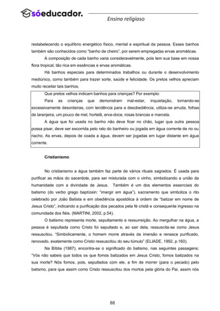 88
Ensino religioso
restabelecendo o equilíbrio energético físico, mental e espiritual da pessoa. Esses banhos
também são conhecidos como “banho de cheiro”, por serem empregadas ervas aromáticas.
A composição de cada banho varia consideravelmente, pois tem sua base em nossa
flora tropical, tão rica em essências e ervas aromáticas.
Há banhos especiais para determinados trabalhos ou durante o desenvolvimento
mediúnico, como também para trazer sorte, saúde e felicidade. Os pretos velhos apreciam
muito receitar tais banhos.
Que pretos velhos indicam banhos para crianças? Por exemplo:
Para as crianças que demonstram mal-estar, inquietação, tornando-se
excessivamente desordeiras, com tendência para a desobediência, utiliza-se arruda, folhas
de laranjeira, um pouco de mel, hortelã, erva-doce, rosas brancas e marcela.
A água que foi usada no banho não deve ficar no chão, lugar que outra pessoa
possa pisar, deve ser escorrida pelo ralo do banheiro ou jogada em água corrente de rio ou
riacho. As ervas, depois de coada a água, devem ser jogadas em lugar distante em água
corrente.
Cristianismo
No cristianismo a água também faz parte de vários rituais sagrados. É usada para
purificar as mãos do sacerdote, para ser misturada com o vinho, simbolizando a união da
humanidade com a divindade de Jesus. Também é um dos elementos essenciais do
batismo (do verbo grego baptízein: “imergir em água”), sacramento que simboliza o rito
celebrado por João Batista e em obediência apostólica à ordem de “batizar em nome de
Jesus Cristo”, indicando a purificação dos pecados pela fé cristã e consequente ingresso na
comunidade dos fiéis. (MARTINI, 2002, p.54).
O batismo representa morte, sepultamento e ressurreição. Ao mergulhar na água, a
pessoa é sepultada como Cristo foi sepultado e, ao sair dela, ressuscita-se como Jesus
ressuscitou. “Simbolicamente, o homem morre através da imersão e renasce purificado,
renovado, exatamente como Cristo ressuscitou do seu túmulo” (ELIADE, 1992, p.160).
Na Bíblia (1987), encontra-se o significado do batismo, nas seguintes passagens:
“Vós não sabeis que todos os que fomos batizados em Jesus Cristo, fomos batizados na
sua morte? Nós fomos, pois, sepultados com ele, a fim de morrer (para o pecado) pelo
batismo, para que assim como Cristo ressuscitou dos mortos pela glória do Pai, assim nós
 