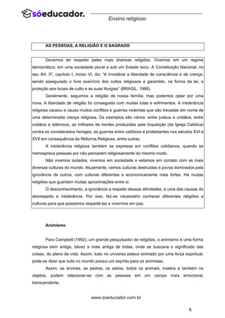 8
www.soeducador.com.br
Ensino religioso
AS PESSOAS, A RELIGIÃO E O SAGRADO
Devemos ter respeito pelas mais diversas religiões. Vivemos em um regime
democrático, em uma sociedade plural e sob um Estado laico. A Constituição Nacional, no
seu Art. 5º, capítulo I, inciso VI, diz: “é inviolável a liberdade de consciência e de crença,
sendo assegurado o livre exercício dos cultos religiosos e garantido, na forma da lei, a
proteção aos locais de culto e as suas liturgias” (BRASIL, 1988).
Geralmente, seguimos a religião de nossa família, mas podemos optar por uma
nova. A liberdade de religião foi conseguida com muitas lutas e sofrimentos. A intolerância
religiosa causou e causa muitos conflitos e guerras violentas que são travadas em nome de
uma determinada crença religiosa. Os exemplos são vários: entre judeus e cristãos, entre
cristãos e islâmicos, as milhares de mortes produzidas pela Inquisição (da Igreja Católica)
contra os considerados hereges, as guerras entre católicos e protestantes nos séculos XVI e
XVII em consequência da Reforma Religiosa, entre outras.
A intolerância religiosa também se expressa em conflitos cotidianos, quando se
menospreza pessoas por não pensarem religiosamente do mesmo modo.
Não vivemos isolados, vivemos em sociedade e estamos em contato com as mais
diversas culturas do mundo. Atualmente, vemos culturas destruídas e povos dominados pela
ignorância de outros, com culturas diferentes e economicamente mais fortes. Há muitas
religiões que guardam muitas aproximações entre si.
O desconhecimento, a ignorância a respeito dessas afinidades, é uma das causas do
desrespeito e intolerância. Por isso, faz-se necessário conhecer diferentes religiões e
culturas para que possamos respeitá-las e vivermos em paz.
Animismo
Para Campbell (1992), um grande pesquisador de religiões, o animismo é uma forma
religiosa bem antiga, talvez a mais antiga de todas, onde se buscava o significado das
coisas, do pleno da vida. Assim, tudo no universo estava animado por uma força espiritual,
pode-se dizer que tudo no mundo possui um espírito para os animistas.
Assim, as árvores, as pedras, os astros, todos os animais, insetos e também os
objetos, podem relacionar-se com as pessoas em um campo mais emocional,
transcendente.
 