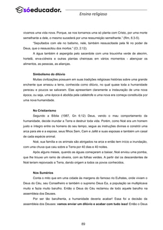 89
Ensino religioso
vivamos uma vida nova. Porque, se nos tornamos uma só planta com Cristo, por uma morte
semelhante a dele, o mesmo sucederá por uma ressurreição semelhante.” (Rm, 6:3-5).
“Sepultados com ele no batismo, nele, também ressuscitaste pela fé no poder de
Deus, que o ressuscitou dos mortos.” (Cl, 2:12).
A água também é aspergida pelo sacerdote com uma trouxinha verde de alecrim,
hortelã, erva-cidreira e outras plantas cheirosas em vários momentos - abençoar os
alimentos, as pessoas, as alianças.
Simbolismo do dilúvio
Muitas civilizações possuem em suas tradições religiosas histórias sobre uma grande
enchente que arrasou a terra, conhecida como dilúvio, no qual quase toda a humanidade
pereceu e poucos se salvaram. Elas apresentam claramente a instauração de uma nova
época, ou seja, uma época é abolida pela catástrofe e uma nova era começa constituída por
uma nova humanidade.
No Cristianismo
Segundo a Bíblia (1987, Gn 6:12) Deus, vendo o mau comportamento da
humanidade, decide inundar a Terra e destruir toda vida. Porém, como Noé era um homem
justo e íntegro entre os homens do seu tempo, segue as instruções divinas e constrói uma
arca para ele e a esposa, seus filhos Sem, Cam e Jafét e suas esposas e também um casal
de cada espécie animal.
Noé, sua família e os animais são abrigados na arca e então tem início a inundação,
com uma chuva que caiu sobre a Terra por 40 dias e 40 noites.
Após alguns meses, quando as águas começaram a baixar, Noé enviou uma pomba,
que lhe trouxe um ramo de oliveira, com as folhas verdes. A partir daí os descendentes de
Noé teriam repovoado a Terra, dando origem a todos os povos conhecidos.
Nos Sumérios
Conta o mito que em uma cidade às margens do famoso rio Eufrates, onde viviam o
Deus do Céu, seu Conselheiro e também o supremo Deus Ea, a população se multiplicava
muito e fazia muito barulho. Então o Deus do Céu reclamou de todo aquele barulho na
assembleia dos Deuses.
Por ser tão barulhenta, a humanidade deveria acabar! Essa foi a decisão da
assembleia dos Deuses: vamos enviar um dilúvio e acabar com tudo isso! Então o Deus
 