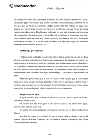 90
Ensino religioso
Ea aparece num sonho para Utanapistim e contou a ele sobre a decisão dos Deuses. Assim,
Utanapistim pôde reunir toda a sua família e construir uma embarcação, conforme lhe foi
ordenado por Ea. O dilúvio aconteceu e todos ficaram sete dias embaixo da água, isso
acabou com os humanos, menos esse homem e sua família no barco. Todos os outros
haviam retornado ao barro. Ele chorou de tristeza ao ver tudo isso, procurou pela terra, mas
não a encontrou. Somente avistou o Monte Nisir. Ali encalharam e ficaram por sete dias,
então resolveu soltar nos céus uma pomba, que voou para longe e não tendo encontrado
onde pousar retornou. Foi a vez de soltar um corvo, que voou para longe não encontrou
alimento e nunca retornou. (FABER, 2013.)
Na Mitologia greco-romana
Também nessa civilização encontramos mito do dilúvio, desta vez imposto por Zeus
a fim de exterminar a raça humana. Justamente pelos pecados das pessoas, por estarem se
degenerando e se entregando a vícios e maldades, elas recebem esse castigo. No entanto,
um homem fica sabendo das intenções de Zeus e orienta seu filho a construir um barco para
ele e sua esposa. Depois do dilúvio apenas esse casal sobrevive e Zeus resolve perdoar os
sobreviventes e lhes concede a realização de um desejo. O casal pede o repovoamento da
Terra.
Refletindo, percebemos que o mito do dilúvio conta sempre que a humanidade
desaparece como punição por seus “pecados”. Tudo é lavado com água, o dilúvio limpa e
purifica e assim surge uma nova humanidade. No próprio batismo com água muitas vezes
se encontra a representação do próprio renascimento como nova pessoa.
Religiosidade e a água
A água também está presente na sabedoria popular, fazendo parte de rituais,
benzeduras, dentre outros.
Há orações que são feitas junto a um copo de água e, ao beber dessa água,
acredita-se na melhora ou na cura.
Em outros momentos, batizados são realizados em rios ou em determinados olhos
d’água.
Nos dias de chuva, com o intuito de que o tempo venha a clarear e que o sol
apareça, há crença de que colocando ovo no telhado e fazendo uma oração para Santa
Clara o pedido seja atendido.
 