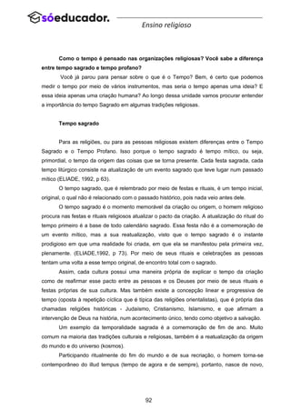 92
Ensino religioso
Como o tempo é pensado nas organizações religiosas? Você sabe a diferença
entre tempo sagrado e tempo profano?
Você já parou para pensar sobre o que é o Tempo? Bem, é certo que podemos
medir o tempo por meio de vários instrumentos, mas seria o tempo apenas uma ideia? E
essa ideia apenas uma criação humana? Ao longo dessa unidade vamos procurar entender
a importância do tempo Sagrado em algumas tradições religiosas.
Tempo sagrado
Para as religiões, ou para as pessoas religiosas existem diferenças entre o Tempo
Sagrado e o Tempo Profano. Isso porque o tempo sagrado é tempo mítico, ou seja,
primordial, o tempo da origem das coisas que se torna presente. Cada festa sagrada, cada
tempo litúrgico consiste na atualização de um evento sagrado que teve lugar num passado
mítico (ELIADE, 1992, p 63).
O tempo sagrado, que é relembrado por meio de festas e rituais, é um tempo inicial,
original, o qual não é relacionado com o passado histórico, pois nada veio antes dele.
O tempo sagrado é o momento memorável da criação ou origem, o homem religioso
procura nas festas e rituais religiosos atualizar o pacto da criação. A atualização do ritual do
tempo primeiro é a base de todo calendário sagrado. Essa festa não é a comemoração de
um evento mítico, mas a sua reatualização, visto que o tempo sagrado é o instante
prodigioso em que uma realidade foi criada, em que ela se manifestou pela primeira vez,
plenamente. (ELIADE,1992, p 73). Por meio de seus rituais e celebrações as pessoas
tentam uma volta a esse tempo original, de encontro total com o sagrado.
Assim, cada cultura possui uma maneira própria de explicar o tempo da criação
como de reafirmar esse pacto entre as pessoas e os Deuses por meio de seus rituais e
festas próprias de sua cultura. Mas também existe a concepção linear e progressiva de
tempo (oposta à repetição cíclica que é típica das religiões orientalistas), que é própria das
chamadas religiões históricas - Judaísmo, Cristianismo, Islamismo, e que afirmam a
intervenção de Deus na história, num acontecimento único, tendo como objetivo a salvação.
Um exemplo da temporalidade sagrada é a comemoração de fim de ano. Muito
comum na maioria das tradições culturais e religiosas, também é a reatualização da origem
do mundo e do universo (kosmos).
Participando ritualmente do fim do mundo e de sua recriação, o homem torna-se
contemporâneo do illud tempus (tempo de agora e de sempre), portanto, nasce de novo,
 