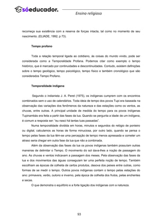 93
Ensino religioso
recomeça sua existência com a reserva de forças intacta, tal como no momento de seu
nascimento. (ELIADE, 1992, p 73).
Tempo profano
Toda a relação temporal ligada ao cotidiano, às coisas do mundo vivido, pode ser
considerada como a Temporalidade Profana. Podemos citar como exemplo o tempo
histórico, que é marcado por continuidades e descontinuidades. Contudo, existem definições
sobre o tempo geológico, tempo psicológico, tempo físico e também cronológico que são
considerados Tempo Profano.
Temporalidade indígena
Segundo o indianista J. A. Peret (1975), os indígenas cumprem com os encontros
combinados sem o uso de calendários. Toda ideia de tempo dos povos Tupi era baseada na
observação das variações dos fenômenos da natureza e das estações como os ventos, as
chuvas, entre outras. A principal unidade de medida do tempo para os povos indígenas
Tupinambás era feita a partir das fases da lua. Quando se pergunta a idade de um indígena,
é comum a resposta ser: “eu nasci há tantas luas passadas”.
Numa temporalidade dividida em horas, minutos e segundos do relógio de ponteiro
ou digital, calculamos as horas de forma minuciosa, por outro lado, quando se pensa o
tempo pelas fases da lua têm-se uma percepção de tempo menos apressada e cometer um
atraso seria chegar em outra fase da lua que não a combinada.
Além da observação das fases da lua os povos indígenas também possuíam outras
maneiras de delimitar o Tempo. O movimento do sol dava-lhes a noção de passagem do
ano. As chuvas e ventos indicavam a passagem dos meses. Pela observação das fases da
lua e dos movimentos das águas conseguiam ter uma perfeita noção de tempo. Também
escolhiam as épocas de colheita de certos produtos, desova dos peixes entre outras, como
formas de se medir o tempo. Outros povos indígenas contam o tempo pelas estações do
ano: primavera, verão, outono e inverno, pela época de colheita dos frutos, pelas enchentes
e secas.
O que demonstra o equilíbrio e a forte ligação dos indígenas com a natureza.
 