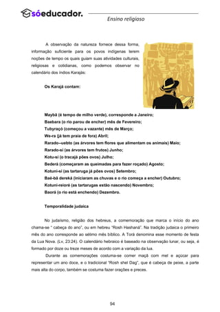 94
Ensino religioso
A observação da natureza fornece dessa forma,
informação suficiente para os povos indígenas terem
noções de tempo os quais guiam suas atividades culturais,
religiosas e cotidianas, como podemos observar no
calendário dos índios Karajás:
Os Karajá contam:
Maybã (é tempo de milho verde), corresponde a Janeiro;
Baebara (o rio parou de encher) mês de Fevereiro;
Tubyraçó (começou a vazante) mês de Março;
We-ra (já tem praia de fora) Abril;
Rarado--uebto (as árvores tem flores que alimentam os animais) Maio;
Rarado-sí (as árvores tem frutos) Junho;
Kotu-sí (o tracajá pões ovos) Julho;
Bederá (começaram as queimadas para fazer roçado) Agosto;
Kotuni-sí (as tartaruga já pões ovos) Setembro;
Baé-bã dereká (iniciaram as chuvas e o rio começa a encher) Outubro;
Kotuni-reioré (as tartarugas estão nascendo) Novembro;
Baorá (o rio está enchendo) Dezembro.
Temporalidade judaica
No judaísmo, religião dos hebreus, a comemoração que marca o início do ano
chama-se “ cabeça do ano”, ou em hebreu “Rosh Hashaná”. Na tradição judaica o primeiro
mês do ano corresponde ao sétimo mês bíblico. A Torá denomina esse momento de festa
da Lua Nova. (Lv, 23:24). O calendário hebraico é baseado na observação lunar, ou seja, é
formado por doze ou treze meses de acordo com a variação da lua.
Durante as comemorações costuma-se comer maçã com mel e açúcar para
representar um ano doce, e o tradicional “Rosh shel Dag”, que é cabeça de peixe, a parte
mais alta do corpo, também se costuma fazer orações e preces.
 