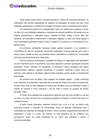 96
Ensino religioso
Cada pessoa pode contar e também perceber o tempo de maneiras diferentes. Os
calendários são formas organizadas de registros da passagem do tempo que têm como
finalidade, estabelecer um sistema de contagem do tempo comum e compreensível a todos.
Os calendários podem ser compreendidos como um sistema que organiza o tempo
na vida civil, nas obrigações religiosas e marcação de eventos científicos. De acordo com as
origens astronômicas o calendário possui unidades de dias, meses e anos, além das
semanas. Os calendários relacionados a inspiração religiosa, ou seja, que estão ligados a
uma cosmologia geralmente recaem sobre a origem do universo ou o nascimento de um
agente divino.
As primeiras civilizações humanas, desde quando passaram a se organizar e
compartilhar da vida em sociedade, procuraram estabelecer critérios próprios para medir o
tempo. Assim, podemos dizer que existiram tantos calendários na história da humanidade
que seria impossível lembrá-los neste texto.
Para as primeiras civilizações a contagem do tempo e a organização dos calendários
era tão importante como é atualmente, pois disso dependia a própria rganização enquanto
sociedade. Porém, diferente da atualidade, a importância dessa contagem não estava
essencialmente voltada a questão econômica. A contagem criteriosa o tempo tinha um
sentindo mais sagrado e mitológico. Alguns textos sagrados podem ajudar a compreender
esta relação.
No primeiro livro da Bíblia, (livro sagrado da tradição judaica – cristã) conhecido
como Gênesis, encontramos a descrição dos seis dias da criação do mundo. No quarto dia,
quando Deus criou as três categorias de astros (sol, estrelas e lua), foi instituído a estes a
missão de iluminar a Terra, distinguir o dia da noite e marcar as porções de tempo.
(ELIADE, 1992).
O Corão, (livro sagrado dos muçulmanos) descreve que Alá criou também a Lua que
se tornou um astro útil para que as pessoas pudessem conhecer o número dos anos e a
medida do tempo.
A partir destes exemplos, podemos lembrar que o sol e a lua, os astros mais
presentes durante a evolução da humanidade, foram as grandes referências para a
construção dos sistemas de medição do tempo. Temos, portanto, basicamente dois tipos de
calendários: o solar e o lunar. No entanto, os dois padecem de um problema que
acompanhou todas as outras tentativas de se medir com precisão o tempo: a
incomensurabilidade.
 