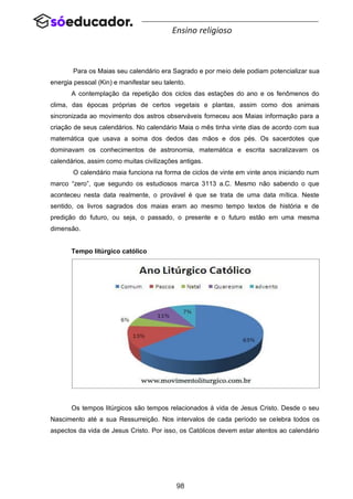 98
Ensino religioso
Para os Maias seu calendário era Sagrado e por meio dele podiam potencializar sua
energia pessoal (Kin) e manifestar seu talento.
A contemplação da repetição dos ciclos das estações do ano e os fenômenos do
clima, das épocas próprias de certos vegetais e plantas, assim como dos animais
sincronizada ao movimento dos astros observáveis forneceu aos Maias informação para a
criação de seus calendários. No calendário Maia o mês tinha vinte dias de acordo com sua
matemática que usava a soma dos dedos das mãos e dos pés. Os sacerdotes que
dominavam os conhecimentos de astronomia, matemática e escrita sacralizavam os
calendários, assim como muitas civilizações antigas.
O calendário maia funciona na forma de ciclos de vinte em vinte anos iniciando num
marco “zero”, que segundo os estudiosos marca 3113 a.C. Mesmo não sabendo o que
aconteceu nesta data realmente, o provável é que se trata de uma data mítica. Neste
sentido, os livros sagrados dos maias eram ao mesmo tempo textos de história e de
predição do futuro, ou seja, o passado, o presente e o futuro estão em uma mesma
dimensão.
Tempo litúrgico católico
Os tempos litúrgicos são tempos relacionados à vida de Jesus Cristo. Desde o seu
Nascimento até a sua Ressurreição. Nos intervalos de cada período se celebra todos os
aspectos da vida de Jesus Cristo. Por isso, os Católicos devem estar atentos ao calendário
 