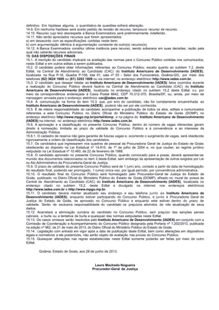 definitivo. Em hipótese alguma, o quantitativo de questões sofrerá alteração.
14.9. Em nenhuma hipótese será aceito pedido de revisão de recurso, tampouco recurso de recurso.
14.10. Recurso cujo teor desrespeite a Banca Examinadora será preliminarmente indeferido.
14.11. Não serão apreciados recursos que forem apresentados:
a) em desacordo com as especificações contidas neste item;
b) com argumentação idêntica à argumentação constante de outro(s) recurso(s).
14.12. A Banca Examinadora constitui última instância para recurso, sendo soberana em suas decisões, razão pela
qual não caberão recursos adicionais.
15. DAS DISPOSIÇÕES FINAIS
15.1. A inscrição do candidato implicará na aceitação das normas para o Concurso Público contidas nos comunicados,
neste Edital e em outros editais a serem publicados.
15.2. O candidato poderá obter informações referentes ao Concurso Público, exceto quanto ao subitem 7.2. deste
Edital, na Central de Atendimento ao Candidato (CAC) do Instituto Americano de Desenvolvimento (IADES),
localizada na Rua P-16, Quadra P-108, lote 01, sala nº 03 - Setor dos Funcionários, Goiânia-GO, por meio dos
telefones (62) 3624 1609 ou (61) 3202 1609 ou via internet, no endereço eletrônico http://www.iades.com.br.
15.3. O candidato que desejar relatar ao Instituto Americano de Desenvolvimento (IADES) fatos ocorridos durante
a realização do Concurso Público deverá fazê-lo na Central de Atendimento ao Candidato (CAC) do Instituto
Americano de Desenvolvimento (IADES), localizada no endereço citado no subitem 15.2 deste Edital; o u por
meio de correspondência endereçada à Caixa Postal 8642, CEP 70.312-370, Brasília/DF, ou, ainda, por meio de
mensagem enviada para o endereço eletrônico cac@iades.com.br.
15.4. A comunicação na forma do item 15.3. que, por erro do candidato, não for corretamente encaminhada ao
Instituto Americano de Desenvolvimento (IADES), poderá não ser por ele conhecida.
15.5. É de inteira responsabilidade do candidato acompanhar a publicação de todos os atos, editais e comunicados
referentes a este Concurso Público no Diário Oficial do Ministério Público do Estado de Goiás (DOMP), no
endereço eletrônico http://www.mpgo.mp.br/portal/domp, e na página do Instituto Americano de Desenvolvimento
(IADES) na internet, no endereço eletrônico http://www.iades.com.br.
15.6. A aprovação e a classificação no presente Concurso Público, dentro do número de vagas oferecidas geram
direito à nomeação, limitada ao prazo de validade do Concurso Público e à conveniência e ao interesse da
Administração Pública.
15.6.1. O cadastro de reserva não gera garantia de futuras vagas e, ocorrendo o surgimento de vagas, será obedecida
rigorosamente a ordem de classificação dos candidatos.
15.7. Os candidatos que ingressarem nos quadros de pessoal da Procuradoria Geral de Justiça do Estado de Goiás
obedecerão ao disposto na Lei Estadual nº 14.810, de 1º de julho de 2004 e, no que couber, ao regime jurídico
estipulado na Lei Estadual nº 10.460, de 22 de fevereiro de 1988.
15.8. O candidato aprovado no presente Concurso Público, quando convocado para a posse, deverá apresentar-se
munido dos documentos relacionados no item 3 deste Edital, sem embargo da apresentação de outros exigidos por Lei
ou Ato Administrativo da Procuradoria-Geral de Justiça.
15.9. O prazo de validade do presente Concurso Público será de 1 (um) ano, contado a partir da data de homologação
do resultado final, podendo ser prorrogado, 1 (uma) única vez, por igual período, por conveniência administrativa.
15.10. O resultado final do Concurso Público será homologado pelo Procurador-Geral de Justiça do Estado de
Goiás, publicado no Diário Oficial do Ministério Público do Estado de Goiás (DOMP), afixado no mural de avisos da
Central de Atendimento ao Candidato (CAC) do Instituto Americano de Desenvolvimento (IADES), localizada no
endereço citado no subitem 15.2. deste Edital e divulgado na internet, nos endereços eletrônicos
http://www.iades.com.br e http://www.mpgo.mp.br.
15.11. O candidato deverá manter atualizado seu endereço e seu telefone junto ao Instituto Americano de
Desenvolvimento (IADES), enquanto estiver participando do Concurso Público, e junto à Procuradoria Geral de
Justiça do Estado de Goiás, se aprovado no Concurso Público e enquanto este estiver dentro do prazo de
validade. Serão de exclusiva responsabilidade do candidato os prejuízos advindos da não atualização de seus
dados.
15.12. Acarretará a eliminação sumária do candidato no Concurso Público, sem prejuízo das sanções penais
cabíveis, a burla ou a tentativa de burla a quaisquer das normas estipuladas neste Edital.
15.13. Os casos omissos serão resolvidos pelo Instituto Americano de Desenvolvimento (IADES) em conjunto com a
Comissão de Coordenação e Acompanhamento do Concurso Público designada pela Portaria nº 1.202/2013, publicada
na edição nº 962, de 21 de maio de 2013, do Diário Oficial do Ministério Público do Estado de Goiás.
15.14. Legislação com entrada em vigor após a data de publicação deste Edital, bem como alterações em dispositivos
legais e normativos a ele posteriores, não serão objeto de avaliação nas provas do Concurso Público.
15.15. Quaisquer alterações nas regras estabelecidas neste Edital somente poderão ser feitas por meio de outro
Edital.
Goiânia, Estado de Goiás, aos 28 de junho de 2013.
Lauro Machado Nogueira
Procurador-Geral de Justiça
 