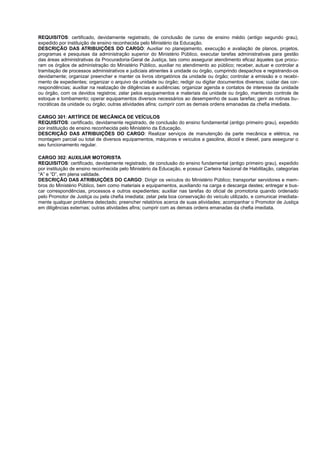 REQUISITOS: certificado, devidamente registrado, de conclusão de curso de ensino médio (antigo segundo grau),
expedido por instituição de ensino reconhecida pelo Ministério da Educação.
DESCRIÇÃO DAS ATRIBUIÇÕES DO CARGO: Auxiliar no planejamento, execução e avaliação de planos, projetos,
programas e pesquisas da administração superior do Ministério Público, executar tarefas administrativas para gestão
das áreas administrativas da Procuradoria-Geral de Justiça, tais como assegurar atendimento eficaz àqueles que procu-
ram os órgãos de administração do Ministério Público, auxiliar no atendimento ao público; receber, autuar e controlar a
tramitação de processos administrativos e judiciais atinentes à unidade ou órgão, cumprindo despachos e registrando-os
devidamente; organizar preencher e manter os livros obrigatórios da unidade ou órgão; controlar a emissão e o recebi-
mento de expedientes; organizar o arquivo da unidade ou órgão; redigir ou digitar documentos diversos; cuidar das cor-
respondências; auxiliar na realização de diligências e audiências; organizar agenda e contatos de interesse da unidade
ou órgão, com os devidos registros; zelar pelos equipamentos e materiais da unidade ou órgão, mantendo controle de
estoque e tombamento; operar equipamentos diversos necessários ao desempenho de suas tarefas; gerir as rotinas bu-
rocráticas da unidade ou órgão; outras atividades afins; cumprir com as demais ordens emanadas da chefia imediata.
CARGO 301: ARTÍFICE DE MECÂNICA DE VEÍCULOS
REQUISITOS: certificado, devidamente registrado, de conclusão do ensino fundamental (antigo primeiro grau), expedido
por instituição de ensino reconhecida pelo Ministério da Educação.
DESCRIÇÃO DAS ATRIBUIÇÕES DO CARGO: Realizar serviços de manutenção da parte mecânica e elétrica, na
montagem parcial ou total de diversos equipamentos, máquinas e veículos a gasolina, álcool e diesel, para assegurar o
seu funcionamento regular.
CARGO 302: AUXILIAR MOTORISTA
REQUISITOS: certificado, devidamente registrado, de conclusão do ensino fundamental (antigo primeiro grau), expedido
por instituição de ensino reconhecida pelo Ministério da Educação, e possuir Carteira Nacional de Habilitação, categorias
“A” e “D”, em plena validade.
DESCRIÇÃO DAS ATRIBUIÇÕES DO CARGO: Dirigir os veículos do Ministério Público; transportar servidores e mem-
bros do Ministério Público, bem como materiais e equipamentos, auxiliando na carga e descarga destes; entregar e bus-
car correspondências, processos e outros expedientes; auxiliar nas tarefas do oficial de promotoria quando ordenado
pelo Promotor de Justiça ou pela chefia imediata; zelar pela boa conservação do veículo utilizado, e comunicar imediata-
mente qualquer problema detectado; preencher relatórios acerca de suas atividades; acompanhar o Promotor de Justiça
em diligências externas; outras atividades afins; cumprir com as demais ordens emanadas da chefia imediata.
 