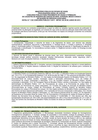 MINISTÉRIO PÚBLICO DO ESTADO DE GOIÁS
PROCURADORIA-GERAL DE JUSTIÇA
CONCURSO PÚBLICO PARA PROVIMENTO DE VAGAS E FORMAÇÃO
DE CADASTRO DE RESERVA EM CARGOS DE NÍVEL SUPERIOR, MÉDIO E BÁSICO
DO QUADRO DE SERVIÇOS AUXILIARES
EDITAL N.º 1 DO CONCURSO PÚBLICO 1/2013 – MP/GO, DE 28 DE JUNHO DE 2013
ANEXO IV - CONTEÚDO PROGRAMÁTICO
A legislação indicada nos conteúdos programáticos a seguir se refere às redações vigentes quando da publicação do
presente Edital. As alterações de legislação com entrada em vigor antes da data de publicação deste Edital serão objeto
de avaliação pela Banca Examinadora, ainda que não mencionadas nos objetos de avaliação constantes nos conteúdos
programáticos.
1. CONHECIMENTOS BÁSICOS PARA TODOS OS CARGOS DE NÍVEL SUPERIOR
1.1. Língua Portuguesa.
1. Compreensão, interpretação e reescrita de textos e de fragmentos de textos, com domínio das relações
morfossintáticas, semânticas, discursivas e argumentativas. 2. Tipologia textual. 3. Coesão e coerência. 4. Ortografia
oficial. 5. Acentuação gráfica. 6. Pontuação. 7. Formação, classe e emprego de palavras. 8. Significação de palavras. 9.
Coordenação e subordinação. 10. Concordância nominal e verbal. 11. Regência nominal e verbal. 12. Emprego do sinal
indicativo de crase.
1.2. ESTUDOS SOCIAIS/ATUALIDADES.
1. Domínio de tópicos atuais e relevantes de diversas áreas, tais como: desenvolvimento sustentável, ecologia,
tecnologia, energia, política, economia, sociedade, relações internacionais, educação, saúde, segurança, artes e
literatura com suas vinculações históricas. 2. Noções de cidadania.
1.3. INFORMÁTICA BÁSICA.
1. Sistema Operacional Windows XP. 2. Conceitos, serviços e tecnologias relacionadas a internet e a correio eletrônico.
3. Pacote BrOffice. 4. Noções relativas a softwares livres. 5. Noções de hardware e de software para o ambiente de
microinformática.
1.4. LEGISLAÇÃO APLICADA AO MINISTÉRIO PÚBLICO DO ESTADO DE GOIÁS.
1. O Ministério Público na Constituição Federal de 1988 (art. 127 a 129). 2. O Ministério Público na Constituição Estadual
(art. 114 a 117). 3. Lei Complementar Estadual nº 25, de 06 de julho de 1998. 3.1. Da autonomia do Ministério Público.
3.2. Da organização do Ministério Público. 3.3. Dos órgãos de Administração Superior do Ministério Público. 3.3.1. Do
Procurador-Geral de Justiça: escolha, nomeação, posse e atribuições administrativas. 3.3.2. Do Colégio de
Procuradores de Justiça: composição e atribuições. 3.3.3. Do Conselho Superior do Ministério Público: escolha,
composição e atribuições. 3.3.4. Do Corregedor Geral do Ministério Público: escolha e atribuições. 3.4. Dos órgãos de
Administração do Ministério Público. 3.4.1. As Procuradorias de Justiça e as Promotorias de Justiça 3.4.2. O
Coordenador de Promotorias de Justiça (atribuições). 3.5. Funções dos órgãos de execução do Ministério Público
(Procurador-Geral de Justiça, Colégio de Procuradores de Justiça, Conselho Superior do Ministério Público,
Procuradores de Justiça e Promotores de Justiça). 3.6. Dos órgãos auxiliares do Ministério Público (atribuições) 3.6.1.
Dos Centros de Apoio Operacional (atribuições). 3.6.2. Comissão de Concurso (composição e atribuições). 3.6.3. Escola
Superior do Ministério Público (direção e atribuições). 3.7. Dos Subprocuradores-Gerais de Justiça. 3.8. Do Gabinete e
da Assessoria do Procurador-Geral de Justiça. 3.9. As Procuradorias e Promotorias de Justiça do Estado de Goiás. 4.
Estatuto dos Servidores Civis do Estado de Goiás (Lei Estadual nº 10.460/1988). 4.1. Dos deveres (art. 294), das
transgressões disciplinares (art. 303 e 304), das responsabilidades (art. 305 a 310) e das penalidades (art. 311 a 322). 5.
Plano de Carreira dos Servidores do Ministério Público do Estado de Goiás (Lei Estadual nº 14.810, de 1º de julho de
2004).
2. CONHECIMENTOS ESPECÍFICOS PARA OS CARGOS DE NÍVEL SUPERIOR
2.1. CARGO 101: TÉCNICO AMBIENTAL – BIOLOGIA
1. Organismos geneticamente modificados. 2. Microbiologia: diversidade microbiana; biologia de microrganismos;
microrganismos patogênicos. 3. Ecologia: ecologia de populações e comunidades; ecologia de paisagens; biomas e
ecossistemas goianos; fatores ecológicos. 4. Zoologia: código internacional de taxonomia zoológica; identificação e
classificação taxonômica da fauna silvestre de Goiás; manejo da fauna silvestre de Goiás in situ e ex situ; espécies
ameaçadas da fauna do Estado de Goiás; Metodologias para amostragem da fauna. 5. Ictiofauna: ecologia; impactos
sobre ictiofauna decorrentes da implantação de barragens; Sistemas de Transposição de Peixes; espécies ameaçadas.
6. Insetos de interesse para a saúde; feromônios. 7. Limnologia: gênese dos ecossistemas lacustre; ecologia de
ambientes aquáticos (lóticos e lênticos); propriedades físicas e químicas da água; elementos-traço; bacterioplancton;
comunidades aquáticas: fitoplanctônica, perifítica, macrófitas aquáticas, zooplanctônica, bentônica, peixes; eutrofização
 