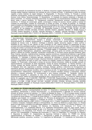 artificial; recuperação de ecossistemas lacustres. 8. Botânica: taxonomia vegetal; identificação anatômica de madeiras;
fisiologia vegetal; espécies madeireiras com restrição de corte no Estado de Goiás . 9. Biopirataria e tráfico de animais,
vegetais e outros materiais de origem biológica. 10. Biogeografia. 11. Recursos hídricos. 12. Poluição e controle
ambiental: bioindicadores; ensaios de toxicidade de efluentes e de produtos solúveis e insolúveis com organismos de
diversos níveis tróficos; fisioecotoxicologia. 13. Bioestatística. 14. Avaliação de impactos ambientais e valoração de
danos ambientais. 15. Impactos ambientais decorrentes da implantação de empreendimentos hidrelétricos; usinas de
álcool; lixões e aterros sanitários. 16. Planejamento ambiental; planejamento territorial; zoneamento ecológico-
econômico. 17. Biologia da conservação: gestão, conservação e manejo de recursos naturais; gestão e manejo em
unidades de conservação; unidades de conservação no Estado de Goiás. 18. Noções de geologia. 19. Pedologia:
sistema brasileiro de classificação de solo; principais domínios pedológicos de Goiás. 20. Noções de geoprocessamento.
21. Legislação: Leis nº 6.938/1981; 9.605/1998. Regulamentação da Lei dos crimes ambientais: Decreto nº 6.514/08;
12.251/2012. 22. Lei Estadual nº 14.241/2002. 23. Resoluções Conama nº 01/1986, 11/1986, 05/1987, 237/1997,
303/2002, 357/2005, 370/2006, 397/2008, 410/2009, 420/2009, 430/2011, 369/2006, 406/2009. 24. IBAMA: Portaria nº
113/1995; Portaria Normativa nº 83/1991; Instrução Normativa nº 146/2007; Instrução Normativa nº 65/2005. 25.
Resolução Conjunta ANEEL/ANA nº 03/2010. 26. Resolução ANEEL nº 343/2008. 27. Resolução CNRH nº 37/2004.
2.2. CARGO 102: TÉCNICO AMBIENTAL – ENGENHARIA AGRONÔMICA
1. Agrometeorologia: meteorologia básica; climatologia aplicada à agricultura. 2. Armazenagem e processamento de
sementes e grãos: beneficiamento; secagem e aeração; conservação e armazenagem; características e
dimensionamento de unidades armazenadoras. 3. Avaliação de imóveis rurais: normas técnicas; metodologias de
avaliação de imóveis rurais. 4. Botânica: morfologia e anatomia vegetal; taxonomia vegetal. 5. Solos: química e
fertilidade do solo; física do solo; gênese do solo; morfologia do solo; sistema brasileiro de classificação de solos;
principais domínios pedológicos goianos; capacidade de uso da terra e conservação de solos. 6. Entomologia: biologia e
ecologia dos insetos e princípios de sistemática; principais pragas de plantas cultivadas; métodos de controle de pragas
e tecnologia de aplicação de defensivos; inseticidas. 7. Fisiologia vegetal. 8. Fitopatologia: conceitos básicos – histórico,
sintomas, agentes fitopatogênicos, patogênese, epidemiologia; princípios gerais de controle; principais doenças de
plantas e métodos de controle; fungicidas, nematicidas e bactericidas. 9. Principais culturas agrícolas brasileiras: grãos,
fibras, fruteiras, olerícolas, matérias-primas industriais; aspectos econômicos; características botânicas e agronômicas;
exigências edafoclimáticas; técnicas de cultivo. 10. Silvicultura: aspectos econômicos; técnicas de produção; impactos
ambientais. 11. Hidrologia e hidráulica agrícolas: elementos de hidrologia e princípios gerais de hidrostática e
hidrodinâmica; captação e condução de água; máquinas hidráulicas; projetos de barragens de terra; canais; sistemas de
recalque e reservatórios de água na área rural; métodos de irrigação; projetos de irrigação e drenagem; manejo da
irrigação. 12. Preservação, conservação e manejo de recursos naturais renováveis: noções de ecologia; poluição em
agroecossistemas; recuperação de áreas degradadas; manejo de bacias hidrográficas. 13. Plantas daninhas e seu
controle: biologia das plantas daninhas; métodos de controle; herbicidas; tecnologia de aplicação de herbicidas.
14. Relações entre solo, organismos e plantas: morfologia, fisiologia, genética e taxonomia de microrganismos de
importância agrícola; transformações bioquímicas envolvendo microrganismos do solo; associações simbióticas entre
microrganismos do solo e plantas; microflora, micro e mesofauna do solo. 15. Agroindústria do açúcar e álcool: aspectos
socioeconômicos; matéria-prima; equipamentos e etapas do processo industrial; produtos e subprodutos; resíduos,
efluentes e impactos ambientais. 16. Confinamentos e seus impactos ambientais. 17. Topografia: métodos de
levantamento topográfico e aplicações na área rural. 18. Geoprocessamento: cartografia básica; sistemas de
geoposicionamento; sistema de informações geográficas (SIG) e sensoriamento remoto. 19. Zootecnica: defesa sanitária
animal. 20. Legislação: Leis nº 6.938/1981; 7.802/1989; nº 9.605/1998. Regulamentação da Lei dos crimes ambientais:
Decreto nº 6.514/08; nº 9.985/2000; nº 12.251/2012. 21. Instrução Normativa Semarh/AGMA nº 01/2007. 22. Resoluções
Conama nº 01/1986, 11/1986, 05/1987, 237/1997, 303/2002, 357/2005, 370/2006, 397/2008, 410/2009, 420/2009,
430/2011, 369/2006, 406/2009. 23. Resolução Conjunta ANEEL/ANA nº 03/2010. 24. Resolução ANEEL nº 343/2008. 25.
Resolução CNRH nº 37/2004.
2.3. CARGO 103: TÉCNICO EM EDIFICAÇÕES - ENGENHERIA CIVIL
1. Programação, controle e acompanhamento de obras. 1.1. Orçamento e composição de custos, levantamento de
quantitativos, planejamento e controle físico-financeiro. 1.2. Acompanhamento e aplicação de recursos (vistorias,
emissão de faturas, controle de materiais). 1.3. Critérios de Medição de Obras. 1.4. BDI e encargos sociais incidentes
em orçamentos de obras. 1.5. Sistema de gestão da qualidade. 1.6. Produtividade na construção civil. 1.7. Orçamento e
cronograma de obras públicas. 2. Licitação de obras públicas. 2.1. Projeto básico e projeto executivo. 2.2. Orçamento de
referência para licitação. 2.3. Contratos e aditivos. 2.4. Princípios de planejamento e de orçamento público. 2.5. Lei
8.666/93. 2.6. Lei Estadual 17928/2012. 3. Avaliação de imóveis. 3.1. Avaliação de imóveis urbanos com o uso de
tratamento científico segundo a NBR 14.653-2. 4. Construção civil 4.1. Projetos: arquitetônico, estruturais (concreto, aço
e madeira), fundações, instalações elétricas e hidrossanitárias. 4.2. Termo de referência e projeto básico. 4.3. Noções
gerais de engenharia e arquitetura de edificações públicas 4.4. Instalações Provisórias. 4.5. Estudos Geotécnicos. 4.6.
Locação. 4.7. Sondagem e fundações. 4.8. Estrutura. 4.9. Alvenarias. 4.10. Coberturas. 4.11. Forros. 4.12.
Impermeabilizações. 4.13. Instalações Elétricas. 4.14. Instalações hidrossanitárias: água fria, água quente, esgoto e
águas pluviais. 4.15. Instalações prediais de gás. 4.16. Prevenção e combate a incêndio. 4.17. Revestimentos. 4.18.
Pavimentações. 4.19. Esquadrias. 4.20. Pinturas. 4.21. Memorial descritivo e especificações técnicas de materiais e
serviços. 4.22. Acessibilidade. 5. Patologias das construções. 5.1. Tipos. 5.2. Diagnóstico. 5.3. Prevenção. 5.4. Reparos.
6. Segurança do trabalho. 6.1. Equipamentos de segurança individual e coletiva. 6.2. PCMAT. 6.3. Normas
regulamentadoras do Ministério do Trabalho. 7. Planejamento e gestão de manutenção predial. 7.1. Tipos de
Manutenção (preditiva, preventiva, corretiva). 7.2. Engenharia de Manutenção. 7.3. Indicadores de Performance de
 