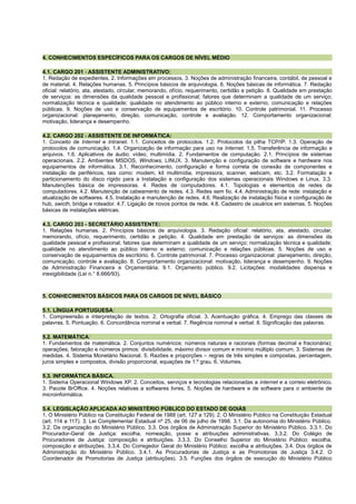 4. CONHECIMENTOS ESPECÍFICOS PARA OS CARGOS DE NÍVEL MÉDIO
4.1. CARGO 201 - ASSISTENTE ADMINISTRATIVO:
1. Redação de expedientes. 2. Informações em processos. 3. Noções de administração financeira, contábil, de pessoal e
de material. 4. Relações humanas. 5. Princípios básicos de arquivologia. 6. Noções básicas de informática. 7. Redação
oficial: relatório, ata, atestado, circular, memorando, ofício, requerimento, certidão e petição. 8. Qualidade em prestação
de serviços: as dimensões da qualidade pessoal e profissional; fatores que determinam a qualidade de um serviço;
normalização técnica e qualidade; qualidade no atendimento ao público interno e externo; comunicação e relações
públicas. 9. Noções de uso e conservação de equipamentos de escritório. 10. Controle patrimonial. 11. Processo
organizacional: planejamento, direção, comunicação, controle e avaliação. 12. Comportamento organizacional:
motivação, liderança e desempenho.
4.2. CARGO 202 - ASSISTENTE DE INFORMÁTICA:
1. Conceito de Internet e Intranet. 1.1. Conceitos de protocolos. 1.2. Protocolos da pilha TCP/IP. 1.3. Operação de
protocolos de comunicação. 1.4. Organização de informação para uso na Internet. 1.5. Transferência de informação e
arquivos. 1.6. Aplicativos de áudio, vídeo, multimídia. 2. Fundamentos de computação. 2.1. Princípios de sistemas
operacionais. 2.2. Ambientes MSDOS, Windows, LINUX. 3. Manutenção e configuração de software e hardware nos
equipamentos de informática. 3.1. Reconhecimento, configuração e forma correta de conexão de componentes e
instalação de periféricos, tais como: modem, kit multimídia, impressora, scanner, webcam, etc. 3.2. Formatação e
particionamento do disco rígido para a Instalação e configuração dos sistemas operacionais Windows e Linux. 3.3.
Manutenções básica de impressoras. 4. Redes de computadores. 4.1. Topologias e elementos de redes de
computadores. 4.2. Manutenção de cabeamento de redes. 4.3. Redes sem fio. 4.4. Administração de rede: instalação e
atualização de softwares. 4.5. Instalação e manutenção de redes. 4.6. Realização de instalação física e configuração de
hub, swicth, bridge e roteador. 4.7. Ligação de novos pontos de rede. 4.8. Cadastro de usuários em sistemas. 5. Noções
básicas de instalações elétricas.
4.3. CARGO 203 - SECRETÁRIO ASSISTENTE:
1. Relações humanas. 2. Princípios básicos de arquivologia. 3. Redação oficial: relatório, ata, atestado, circular,
memorando, ofício, requerimento, certidão e petição. 4. Qualidade em prestação de serviços: as dimensões da
qualidade pessoal e profissional; fatores que determinam a qualidade de um serviço; normalização técnica e qualidade;
qualidade no atendimento ao público interno e externo; comunicação e relações públicas. 5. Noções de uso e
conservação de equipamentos de escritório. 6. Controle patrimonial. 7. Processo organizacional: planejamento, direção,
comunicação, controle e avaliação. 8. Comportamento organizacional: motivação, liderança e desempenho. 9. Noções
de Administração Financeira e Orçamentária. 9.1. Orçamento público. 9.2. Licitações: modalidades dispensa e
inexigibilidade (Lei n.° 8.666/93).
5. CONHECIMENTOS BÁSICOS PARA OS CARGOS DE NÍVEL BÁSICO
5.1. LÍNGUA PORTUGUESA:
1. Compreensão e interpretação de textos. 2. Ortografia oficial. 3. Acentuação gráfica. 4. Emprego das classes de
palavras. 5. Pontuação. 6. Concordância nominal e verbal. 7. Regência nominal e verbal. 8. Significação das palavras.
5.2. MATEMÁTICA:
1. Fundamentos de matemática. 2. Conjuntos numéricos: números naturais e racionais (formas decimal e fracionária);
operações; fatoração e números primos: divisibilidade, máximo divisor comum e mínimo múltiplo comum. 3. Sistemas de
medidas. 4. Sistema Monetário Nacional. 5. Razões e proporções – regras de três simples e compostas, percentagem,
juros simples e compostos, divisão proporcional, equações de 1.º grau. 6. Volumes.
5.3. INFORMÁTICA BÁSICA.
1. Sistema Operacional Windows XP. 2. Conceitos, serviços e tecnologias relacionadas a internet e a correio eletrônico.
3. Pacote BrOffice. 4. Noções relativas a softwares livres. 5. Noções de hardware e de software para o ambiente de
microinformática.
5.4. LEGISLAÇÃO APLICADA AO MINISTÉRIO PÚBLICO DO ESTADO DE GOIÁS
1. O Ministério Público na Constituição Federal de 1988 (art. 127 a 129). 2. O Ministério Público na Constituição Estadual
(art. 114 a 117). 3. Lei Complementar Estadual nº 25, de 06 de julho de 1998. 3.1. Da autonomia do Ministério Público.
3.2. Da organização do Ministério Público. 3.3. Dos órgãos de Administração Superior do Ministério Público. 3.3.1. Do
Procurador-Geral de Justiça: escolha, nomeação, posse e atribuições administrativas. 3.3.2. Do Colégio de
Procuradores de Justiça: composição e atribuições. 3.3.3. Do Conselho Superior do Ministério Público: escolha,
composição e atribuições. 3.3.4. Do Corregedor Geral do Ministério Público: escolha e atribuições. 3.4. Dos órgãos de
Administração do Ministério Público. 3.4.1. As Procuradorias de Justiça e as Promotorias de Justiça 3.4.2. O
Coordenador de Promotorias de Justiça (atribuições). 3.5. Funções dos órgãos de execução do Ministério Público
 