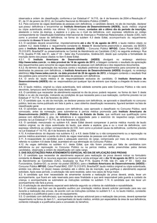 observada a ordem de classificação, conforme a Lei Estadual nº 14.715, de 4 de fevereiro de 2004 e Resolução nº
81, de 31 de janeiro de 2012, do Conselho Nacional do Ministério Público (CNMP).
4.2. Para concorrer às vagas destinadas às pessoas com deficiência, o candidato deverá, no ato de inscrição, declarar
que possui deficiência e encaminhar ao Instituto Americano de Desenvolvimento (IADES), laudo médico original
ou cópia autenticada, emitido nos últimos 12 (doze) meses, contados até o último dia do período de inscrição,
atestando o nome da doença, a espécie e o grau ou o nível da deficiência, com expressa referência ao código
correspondente da Classificação Estatística Internacional de Doenças e Problemas Relacionados à Saúde (CID), bem
como a provável causa da deficiência, na forma do subitem 4.3 deste Edital, acompanhado do requerimento
constante do Anexo V deste Edital.
4.3. O candidato deverá encaminhar, impreterivelmente até o dia 12 de agosto de 2013, o laudo médico citado no
subitem 4.2. deste Edital e o requerimento constante do Anexo V devidamente preenchido e assinado, via SEDEX,
para o Instituto Americano de Desenvolvimento (IADES) – Concurso Público MP/GO, Caixa Postal 8642, CEP
70.312-970, Brasília/DF ou presencialmente na Central de Atendimento ao Candidato (CAC) no seguinte endereço: Rua
P-16, Quadra P-108, lote 01, sala nº 03 - Setor dos Funcionários, Goiânia-GO, desde que cumprida a formalidade de
inscrição dentro dos prazos citados no item 6 deste Edital.
4.3.1. O Instituto Americano de Desenvolvimento (IADES) divulgará no endereço eletrônico
http://www.iades.com.br, na data provável de 14 de agosto de 2013, a listagem contendo o resultado da apreciação
dos requerimentos para concorrer às vagas destinadas às pessoas com deficiência e dos respectivos documentos.
4.3.2. Ao término da apreciação dos recursos contra o resultado preliminar dos requerimentos para concorrer às vagas
destinadas às pessoas com deficiência, o Instituto Americano de Desenvolvimento (IADES) divulgará, no endereço
eletrônico http://www.iades.com.br, na data provável de 20 de agosto de 2013, a listagem contendo o resultado final
dos pedidos para concorrer às vagas destinadas às pessoas com deficiência.
4.4. O envio do laudo médico é de responsabilidade exclusiva do candidato. O Instituto Americano de
Desenvolvimento (IADES) não se responsabiliza por qualquer tipo de extravio que impeça a chegada do laudo a seu
destino.
4.5. O laudo médico, original ou cópia autenticada, terá validade somente para este Concurso Público e não será
devolvido, tampouco será fornecida cópia deste laudo.
4.6. O candidato que necessitar de atendimento especial no dia da prova poderá requerer, na forma do item 5 deste
Edital e no ato da inscrição, indicando as condições de que necessita para a sua realização, conforme previsto na Lei
Estadual nº 14.715, de 4 de fevereiro de 2004.
4.7. O candidato que, no ato da inscrição, se declarar pessoa com deficiência, se aprovado e classificado no concurso
público, terá seu nome publicado em lista à parte e, caso obtenha classificação necessária, figurará também na lista de
classificação geral.
4.8. O candidato que se declarar pessoa com deficiência, caso aprovado e classificado no Concurso Público, será
convocado, antes da nomeação, para submeter-se à perícia médica promovida pelo Instituto Americano de
Desenvolvimento (IADES) com o Ministério Público do Estado de Goiás, que verificará sua qualificação como
pessoa com deficiência, o grau da deficiência e a capacidade para o exercício do respectivo cargo, conforme
previsto na Lei Estadual nº 14.715, de 4 de fevereiro de 2004.
4.9. O candidato mencionado no subitem 4.8. deste Edital deverá comparecer à perícia médica munido de laudo
médico original, ou de cópia autenticada do laudo, que ateste a espécie, grau e ou o nível de deficiência, com
expressa referência ao código correspondente do CID, bem como a provável causa da deficiência, conforme previsto
na Lei Estadual nº 14.715, de 4 de fevereiro de 2004.
4.10. A inobservância do disposto nos subitens 4.2. e 4.9. deste Edital ou o não comparecimento ou a reprovação na
perícia médica acarretará a perda do direito às vagas reservadas às pessoas com deficiência.
4.11. A incapacidade do candidato para o adequado exercício do cargo, comprovada por meio da perícia médica
referida no subitem 4.8 deste Edital, acarretará em sua eliminação do Concurso Público.
4.12. As vagas definidas no subitem 4.1. deste Edital, que não forem providas por falta de candidatos com
deficiência ou por reprovação no Concurso Público ou na perícia médica, serão preenchidas pelos demais
candidatos, observada a ordem de classificação em cada cargo.
5. DAS SOLICITAÇÕES PARA ATENDIMENTO ESPECIAL NO DIA DE APLICAÇÃO DAS PROVAS
5.1. O candidato que necessitar de atendimento especial para realização da prova deverá indicar no formulário
constante do Anexo V, os recursos especiais necessários e ainda entregar até o dia 12 de agosto de 2013, na Central
de Atendimento ao Candidato (CAC), localizada na Rua P-16, Quadra P-108, lote 01, sala nº 03 - Setor dos
Funcionários, Goiânia-GO, ou enviar via postal (SEDEX), para o Instituto Americano de Desenvolvimento (IADES) -
Concurso Público MP/GO, Caixa Postal 8642, CEP 70.312-970, Brasília/DF, laudo médico original ou cópia autenticada,
emitido nos últimos 12 (doze) meses contados até o último dia de inscrição, que justifique o atendimento especial
solicitado. Após esse período, a solicitação não será recebida, salvo nos casos de força maior.
5.2. A candidata que tiver necessidade de amamentar durante a realização da prova deverá, ainda, levar um
acompanhante, que ficará em sala reservada para essa finalidade e que será responsável pela guarda e cuidado da
criança, o acompanhante se submeterá as instruções contidas no subitem 7.14. A candidata que não levar um
acompanhante não fará a prova.
5.3. A solicitação de atendimento especial será deferida segundo os critérios de viabilidade e razoabilidade.
5.4. O candidato que fizer uso de aparelho auditivo por orientação médica deverá solicitar permissão para seu uso
durante a realização das provas, de acordo com as instruções contidas no subitem 5.1. e, no laudo médico, constarão
a indicação e a justificativa para o uso do equipamento.
5.5. O candidato com deficiência(s), que necessitar de tempo adicional para a realização das provas, deverá apresentar
requerimento na forma do item 5.1., acompanhado do laudo médico, emitido por especialista da área de sua deficiência,
contendo indicação e a justificativa para a concessão do benefício.
 