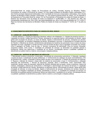 (Procurador-Geral de Justiça, Colégio de Procuradores de Justiça, Conselho Superior do Ministério Público,
Procuradores de Justiça e Promotores de Justiça). 3.6. Dos órgãos auxiliares do Ministério Público (atribuições) 3.6.1.
Dos Centros de Apoio Operacional (atribuições). 3.6.2. Comissão de Concurso (composição e atribuições). 3.6.3. Escola
Superior do Ministério Público (direção e atribuições). 3.7. Dos Subprocuradores-Gerais de Justiça. 3.8. Do Gabinete e
da Assessoria do Procurador-Geral de Justiça. 3.9. As Procuradorias e Promotorias de Justiça do Estado de Goiás. 4.
Estatuto dos Servidores Civis do Estado de Goiás (Lei Estadual nº 10.460/1988). 4.1. Dos deveres (art. 294), das
transgressões disciplinares (art. 303 e 304), das responsabilidades (art. 305 a 310) e das penalidades (art. 311 a 322). 5.
Plano de Carreira dos Servidores do Ministério Público do Estado de Goiás (Lei Estadual nº 14.810, de 1º de julho de
2004).
6. CONHECIMENTOS ESPECÍFICO PARA OS CARGOS DE NÍVEL BÁSICO
6.1. CARGO 301 - AUXILIAR MOTORISTA:
1. Direção defensiva. 2. Noções de segurança individual, coletiva e de instalações. 2.1. Noções de primeiros socorros. 3.
Legislação de trânsito: Código Nacional de Trânsito, abrangendo os seguintes tópicos: administração de trânsito, regras
gerais para circulação de veículos, os sinais de trânsito, registro e licenciamento de veículos, condutores de veículos,
deveres e proibições, as infrações à legislação de trânsito, penalidades e recursos. 4. Resoluções do Conselho Nacional
de Trânsito. 5. Mecânica de veículos: conhecimentos elementares de mecânica de automóveis, troca e rodízio de pneus;
regulagem de motor, regulagem e revisão de freios, troca de bomba de água, troca e regulagem de tensão nas correias,
troca e regulagem da fricção, troca de óleo. 6. Serviços corriqueiros de eletricidade: troca de fusíveis, lâmpadas,
acessórios simples, entre outros. 7. Qualidade em prestação de serviços: as dimensões da qualidade pessoal e
profissional; fatores que determinam a qualidade de um serviço; normalização técnica e qualidade; qualidade no
atendimento ao público interno e externo; comunicação e relações públicas.
6.2. CARGO 302 - ARTÍFICE DE MECÂNICA DE VEÍCULOS:
1. Manutenção corretiva e preventiva, conservação, manutenção de componentes automotivos. 2. Detecção, regulagem
e ajuste de peças e substituição de peças defeituosas. 3. Conhecimento de catálogos de peças automobilísticas, a fim
de identificar tipo, modelo, numeração e demais dados da peça a ser substituída. 4. Noções de prevenção de acidentes.
5. Reparos e aferição de motores a diesel além de sistema de transmissão e força. 6. Conhecimentos e utilização
adequada das ferramentas. 7. Normas de segurança; explosão, óleos e lubrificantes, motor, transmissão; freio,
suspensão; ignição; peças de reposição; sistemas de medidas utilizadas para as peças, roscas e parafusos, reparos de
motores, embreagens, sistemas de combustíveis. 8. Montagem e desmontagem de motores 4/2 tempos. 9. Legislação
de trânsito: Código Nacional de Trânsito, abrangendo os seguintes tópicos: administração de trânsito, regras gerais para
circulação de veículos, os sinais de trânsito, registro e licenciamento de veículos, condutores de veículos, deveres e
proibições, as infrações à legislação de trânsito, penalidades e recursos. 10. Qualidade em prestação de serviços: as
dimensões da qualidade pessoal e profissional; fatores que determinam a qualidade de um serviço; normalização técnica
e qualidade; qualidade no atendimento ao público interno e externo; comunicação e relações públicas.
 